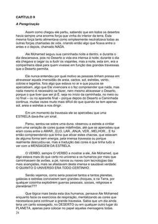 28
CAPÍTULO 9
A Peregrinação
Assim como chegou ele partiu, sabendo que em todos os desertos
havia sempre uma enorme força que vinha do interior da terra. Esta
mesma força tanto alimentava como simplesmente neutralizava todas as
outras forças chamadas de vida, criando então algo que ficava entre o
antes e o depois, chamado NADA.
Ale Mohamed seguiu sua caminhada noite a dentro, e durante o
dia descansava, pois no Deserto a vida era intensa à noite; durante o dia
ela chegava a cegar ou a iludir os viajantes, mas a noite, esta sim, era a
companheira ideal para quem vivesse em função das grandes travessias
que o Deserto permitia.
Ele nunca entendeu por qual motivo as pessoas tinham pressa em
atravessar aquela imensidão de areia, cactos, sol, estrelas, vento,
cobras e lagartos, fora algo que estava no ar e que poucos se
apercebiam, algo que Ele vivenciara e o fez compreender que nada, mas
nada mesmo é necessário se fazer, nem mesmo atravessar o Deserto,
porque o que tiver que ser já É, seja no início da caminhada, no meio ou
no final – ou no aparente final – porque depois do Deserto a Caminhada
continua, muitas vezes muito mais difícil do que quando se tem apenas
sol, areia e estrelas a nos dirigir.
Em um momento da travessia ele se apercebeu que uma
ESTRELA dava-lhe um sinal.
Parou, sentou-se sobre uma duna, observou a estrela a cintilar
com uma variação de cores quase indefinidas, até que se apercebeu que
eram cores entre o AMAR...ELO, LAR...ANJA, VER...MELHOR... E foi
então compreendendo que tinha que ativar estes chacras, que estavam
de alguma forma sem energia, pela imensa travessia ou porque
realmente descuidou-se, mas a tradução das cores é que tinha tudo a
ver com a MENSAGEM DA ESTRELA.
O VERBO, sempre O VERBO a mostrar a ele, Ale Mohamed, que
algo estava mais do que certo no universo e os humanos por mais que
caminhassem de aviões, a pé, navios ou naves com tecnologias das
mais avançadas, mais se afastavam desta imensa e saudável verdade:
O QUANTO O UNIVERSO ERA TODO CERTINHO.
Senão vejamos, como seria possível tantos e tantos planetas,
galáxias e estrelas conviverem sem grandes choques, e na Terra, por
qualquer coisinha explodirem guerras pessoais, sociais, religiosas e
planetárias???
Que lógica mais besta esta dos humanos, pensava Ale Mohamed
enquanto fazia os exercícios de respiração, mentalizando as cores que
necessitava para continuar a grande travessia. Sabia que um dia ainda
teria um canto sossegado, no DESERTO ou em qualquer outro lugar do
PLANETA, apenas para colocar no papel aquelas mensagens todas.
 