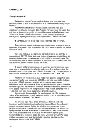 30
CAPÍTULO 10
Energia Angelical
Dois Anjos e uma Estrela, realmente era tudo que qualquer
pessoa poderia querer a fim de cumprir sua caminhada ou peregrinação
terrena.
Ale Mohamed sabia que muitas vezes praticara atos que
afastaram de alguma forma os Dois Anjos e nem via mais as luzes das
estrelas, e, justamente por ter conseguido superar estas fases em sua
vida é que tinha a missão de passar a outros que ainda estavam
começando a peregrinação, o quanto aprendera CONSIGO MESMO.
É verdade, quem mais nos ensina somos nós próprios.
Por mais que os outros tentem nos passar seus ensinamentos, o
que mais fica gravado em nossa alma são as nossas experiências, nesta
e noutras vidas.
Por este motivo, e tão somente por este motivo, ele sonhou e
conquistou o SÓTÃO, local que para muitos era apenas um canto de se
guardar antiguidades ou coisas sem mais utilidade, enquanto para Ale
Mohamed era o local de recolhimento, o seu Altar, sua conexão com seu
Deus interior, com o Planeta e todo o Cosmo.
E assim, após ter conquistado o que mais sonhara em sua vida,
qual seja, o seu cantinho de reflexão, colocou mãos a obra e dia a dia
escrevia parte do livro que, sem dúvidas, iria colaborar com ele mesmo e
com muitas outras pessoas que um dia viessem a ler O AVATAR.
Ale também tinha certeza que nada mais poderia atrapalhar esta
sua peregrinação pelo mundo do VERBO, e com tal convicção dedicou-
se a este LABOR que nem sentia o tempo passar, nem sequer
conseguia sentir fome ou sede. E se alguém de vez em quando não lhe
levasse algo para se alimentar ficaria ali apenas escrevendo, como se os
seus dedos respondessem a impulsos que não tinham conexão com a
Terra mas com algo muito superior ao próprio universo.
Lembrou-se de quando Ila lhe explicou que ele não tinha que
voltar à Terra antes de cumprir todas as tarefas que lhe eram delegadas
no ALINHAMENTO DAS GALÁXIAS.
Realmente algo havia entre o Cosmo, a Terra e os Seres
humanos que foi descodificado pelo sistema constituído fazendo com
que os humanos, que se diziam tão inteligentes, perdessem o seu
próprio instinto de sobrevivência, nem se apercebendo que a cada dia
que passasse mais se enterravam no consumismo e no materialismo.
Um vício, era exatamente assim que Ale Mohamed sentia que a
humanidade ia se tornando cada dia mais. Um vício terrível! Por esse
motivo achou por bem abandonar tudo e dedicar os dias que lhe
restassem para concluir O AVATAR.
 