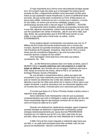 31
O mais importante era a forma como ele pretendia divulgar aquele
livro. Em primeiro lugar ele sabia que a mensagem lhe estava sendo
enviada via Éter, e logicamente também seria reenviada via Éter para
todos os que captassem essas freqüências. E assim ia dedilhando tecla
por tecla, até que sentia estar novamente na Terra. Então parava um
pouco para refletir, sintonizar-se com o mundo que o rodeava, o mundo
do seu sótão, um sonho que se tornou realidade, graças a sua
perseverança durante toda a vida em seguir O CAMINHO… AVATAR.
Curiosamente havia recebido centenas de propostas durante toda
a sua vida, algumas irrecusáveis, outras muito tentadoras, mas, por mais
que lhe quisessem dar certas mordomias, até em sua terra natal, qual
seja, Brasil, ele compreendera que O AVATAR seria escrito no seu
sótão, e o seu sótão seria o local onde, se calhar, viveria
ETERNAMENTE.
Como poderia alguém compreender uma pessoa que vive no 3º
Milênio da Era Cristã convivendo anteriormente com o mundo dos
mundos, atuando em grandes empresas e projetos, tendo passado pela
Vila Piscatória da Picinguaba, Amazônia, Vale do Kiriri, Peru e outros
locais que ele considerava Sagrados e, de uma hora para outra,
vivenciar apenas o espaço do seu sótão?
Uma mensagem vinha toda hora a lhe dizer que estava
corretíssimo: Só…Tao.
Ah... se Ale Mohamed pudesse dizer com todas as letras, para O
MUNDO inteiro o quanto estarmos com nós próprios é a maior de
todas as dádivas, sem dúvidas ele iria conseguir colaborar para que a
PAZ viesse ao encontro de muitos, afinal a PAZ é um sentido de
Ecologia Pessoal, Social e Planetária.
Ila, sua amada e companheira eterna, sabia que agora ele
encontraria o que mais realmente procurara durante toda a sua vida,
pois só mesmo se afastando dos ruídos das cidades e dos espaços
laborais é que ele iria voltar para dentro de si mesmo e de lá, para a sua
origem Ancestral, a qual se conectava com as indivisíveis ligações com
os mundos dos mundos, invisíveis para uns e sensíveis para outros.
O mundo que fizera vir à Terra o Primeiro Avatar e tantos outros a
seguirem suas pegadas.
Seria realmente muito interessante o dia em que as pessoas
compreendessem que tudo é interligado e nada é separado, por isto não
havia necessidade alguma das pessoas correrem de um lado para o
outro em busca do sabe-se lá o quê!!!
Quando nos deslocamos, deslocamos energias; agora imaginem
quantas energias se deslocam e logicamente movimentam outras
energias desnecessariamente por causa dos tais PROGRESSOS
impostos por um sistema que ao fim e ao cabo, está mais do que
provado, deixa as pessoas cada vez mais afastadas de si mesmas.
A Mãe Terra já fora muito magoada e realmente algo havia que
ser feito, e, se cada qual acordasse para esta verdade, tudo iria aos
poucos se equilibrando, natural e cosmicamente.
 
