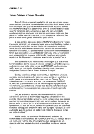 32
CAPÍTULO 11
Valores Relativos e Valores Absolutos
Eram 5:13h de uma madrugada fria. Lá fora, as estrelas no céu
anunciavam o quanto de luminescência transmitiam umas às outras em
suas andanças pelo que na Terra chamavam órbita. Todavia, a olhos
nus Ale Mohamed apenas observava o brilho e a intensidade que cada
qual lhe transmitia, como uma criança que olha para um móbile
pendurado sobre o seu berço e vê apenas as cores de cada uma das
peças do móbile, sem se preocupar com o que prende cada uma das
peças e o que afinal gera o movimento que a distrai.
E esta simples colocação deixou Ale Mohamed com uma vontade
imensa de transmitir, em seu percurso de vida, o quanto algo é relativo e
o quanto algo é absoluto, ou seja, havia valores relativos e valores
absolutos que infelizmente o sistema não permitia às pessoas deles
tomarem consciência, e, quando menos esperassem estariam fadadas a
terem que redescobrir seus verdadeiros valores ou então viverem sem
nem se aperceberem o quanto poderiam ter mais bem aproveitado
aquilo que Ale Mohamed considerava a verdadeira Vivência Eterna.
Era realmente muito interessante a mensagem que as Estrelas
haviam acabado de lhe passar. Fechou a vidraça da varanda suspensa
onde sempre que podia observava a MADRUGADA e entrou em seu
sótão aquecido pela lareira situada no piso inferior da casa que o
abrigava no Santo da Serra, Ilha da Madeira, Portugal.
Sentou-se em sua antiga escrivaninha, e apanhando um lápis
começou apontá-lo para poder escrever o que sentia em seu íntimo e
então passar aos outros que viviam, como ele, no Planeta Terra,
sabendo quase com certeza absoluta, que os seres dos OUTROS
PLANETAS queriam mesmo que ele passasse para o papel aquele
ensinamento, aparentemente simples mas de uma profundidade que
poderia resolver imensos problemas existenciais, inclusive com ele
mesmo.
Ora, se a vivência de uma pessoa lhe demarcara pontos
cabalísticos elevados a determinada freqüência vibratória que lhe
permitia interagir com todo o Universo, como seria possível esta pessoa
conviver com um sistema carcomido pelo tempo onde as formas de se
passar as 24 horas do dia por si só estavam comprometidas com algo
que em NADA, mas em NADA, colaborava para que cada um dos seres
humanos conseguisse entrar em órbita com o próprio PLANETA e sentir
a vibração que ele captava em cada micro milésimo de espaço-tempo
por onde circulava ?
Assim sendo, na opinião de Ale Mohamed, a maioria da
humanidade andava alienada da VERDADE SUPREMA, ou seja, do que
era realmente viver no céu, em um planeta que fazia parte de um
sistema solar que vagava dentro de uma galáxia e esta por sua vez
 