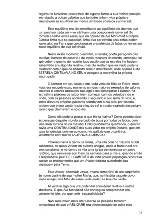 33
vagava no Universo, procurando de alguma forma a sua melhor posição
em relação a outras galáxias que também tinham vida própria e
precisavam se equilibrar na imensa simbiose cósmica e universal.
Este equilíbrio era tão semelhante ao equilíbrio dos átomos que
compunham cada ser vivo e tinham uma componente universal tão
comum a todos estes seres, que na opinião de Ale Mohamed a própria
Ciência tinha que se capacitar, tinha que ser revista para então poder
haver algo na Terra que corroborasse a existência de todos os reinos em
maior equilíbrio do que até então.
Neste exato momento o escritor, ensaísta, poeta, peregrino das
estrelas, homem do deserto e de todos recantos do mundo, começou se
aperceber o quanto de repente tudo aquilo que as estrelas lhe haviam
transmitido era algo tão relativo, mas tão relativo que em nada poderia
colaborar com o que de absoluto seria o amanhecer, onde apenas UMA
ESTRELA CINTILAVA NO CÉU e apagava a maravilha da própria
madrugada.
O silêncio em seu sótão e em toda volta do Sítio da Relva, onde
vivia, era naquele exato momento um dos maiores exemplos de valores
relativos e valores absolutos; tão logo o dia começasse a clarear, na
estradinha próxima os ruídos iriam começar com os veículos indo e
vindo, com as pessoas acordando e seguindo o seu rumo de vida, e,
antes disso os próprios pássaros acordariam o dia pois, por instinto,
sabiam que o seu cantar trazia a luz do sol e a natureza toda despertava
para o que chamavam o novo dia.
Como ele poderia passar o que lhe ia n'alma? Como poderia dizer
às pessoas daquele mundo, cercado de água por todos os lados, com
uma área terrena de no máximo 1.200 quilômetros quadrados, o quanto
havia uma CONTINUIDADE das suas vidas no próprio Oceano, que em
suas tangências unia-se ao cosmo via galáxia que o continha,
juntamente com outros OCEANOS SIDERAIS?
Próximo havia o Santo da Serra, uma vila com no máximo 6.000
habitantes, os quais viviam em quintas antigas, onde a fauna rural era
uma constante, e no centro da vila uma igreja demonstrava um povo
católico, que reunia-se aos finais de semana para a missa, quando então
o responsável pelo RELIGAMENTO de toda aquela população procurava
passar os ensinamentos que um Avatar deixara quando de sua
passagem pela Terra.
Este Avatar, chamado Jesus, vivera como filho de um carpinteiro
de nome José e de sua mulher Maria, que, na história daquele povo
muito antigo, fora Mãe de Jesus, pelo poder do Espírito Santo.
Ali estava algo que uns poderiam considerar relativo e outros
absolutos. O que Ale Mohamed não conseguia compreender era
justamente isto: por que tanta separatividade?
Não seria muito mais interessante as pessoas tomarem
consciência de que o RELIGARE era desnecessário se todas elas
 