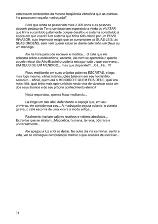 34
estivessem conscientes da mesma freqüência vibratória que as estrelas
lhe passavam naquela madrugada?
Será que ainda se passariam mais 2.005 anos e as pessoas
daquele pedaço de Terra continuariam esperando a vinda do AVATAR
que tinha sucumbido justamente porque desafiou o sistema constituído à
época em que vivera? Um sistema que tinha sido criado por um POVO
INVASOR, cujo Imperador exigia que se cumprissem as SUAS LEIS, as
SUAS ORDENS, sem nem querer saber se diante dele tinha um Deus ou
um mendigo.
Ale na hora parou de escrever e meditou... O café que ele
colocara sobre a escrivaninha, escorria, ele nem se apercebia o quanto
aquele néctar tão Afro-Brasileiro poderia estragar tudo o que escrevera...
UM DEUS OU UM MENDIGO... mas que disparate!!! ...Cá...Fé... !!!
Ficou meditando em suas próprias palavras ESCRITAS, e logo,
mas logo mesmo, várias interlocuções bateram em seu hemisfério
sensitivo... Afinal, quem era o MENDIGO E QUEM ERA DEUS, qual era
mais feliz, qual tinha mais oportunidade nesta vida de vivenciar cada um
dos seus átomos e do seu próprio conhecimento eterno?
Nada respondeu, apenas ficou meditando...
Lá longe um cão latia, defendendo o espaço que, em seu
universo, ele considerava seu... A madrugada seguia adiante, o planeta
girava, o café escorria de uma xícara a moda antiga...
Realmente, haviam valores relativos e valores absolutos...
Extremos que se atraíam...Magnética, humana, terrena, cósmica e
universalmente...
Ale apagou a luz e foi se deitar. No outro dia iria caminhar, sentir a
vida, ver se conseguia compreender melhor o que acabara de escrever...
 