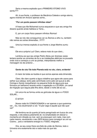 36
Seria a mesma explosão que o PRIMEIRO ÁTOMO VIVO
sentiu???
Ali, à sua frente, o professor de Mecânica Celeste e amigo eterno,
agora vivendo em Arcturo apenas sorria...
“Por um ponto passam infinitas retas!”
A frase que Ale Mohamed nunca esquecera e que seu amigo lhe
dissera quando ainda habitava a Terra...
E, por um corpo físico passam infinitos Átomos!
Mas se nós não conseguimos ver os Átomos a olho nu, também
não vemos as outras dimensões...!!!???
Uma luz imensa explodiu à sua frente e Jorge Martins sumiu
nela...
Ele era a própria Luz! Claro, estava mais do que claro...
Lembrou-se que seu amigo Pedro Abreu por diversas vezes
tentara acertar as correntes de luz e as instalações elétricas na pousada
onde vivia e começou a unir as pontas, interpretando melhor a
mensagem do dia anterior...
Gente do céu! Se todo Planeta está no céu, claro, evidente!
A maior de todas as ilusões é que somos apenas esta dimensão.
Claro, tão claro quanto a água cristalina que agora ele usava para
esfriar sua cabeça, tanto pela caminhada como pelo sol que já ia alto.
Coringa e Xandy mergulharam na pequena fonte de água pura que
formava um belíssimo recanto entre a vegetação e a LEVADA, um canal
de irrigação que seguia pela Ilha afora, desde o norte até ao sul...
Um arco-íris se formou entre as gotículas de água e o FOGO
SOLAR...
É ISTO!!!
Nossa visão foi CONDICIONADA a ver apenas o que queremos
ver... Ou, nos doutrinaram a ver. “O pior cego é aquele que não quer
ver!”
Ale lembrou-se do quanto já havia peregrinado em busca de uma
resposta, e ela estava justamente ali, na simplicidade em descer a
montanha em direção ao mar, sem se preocupar com nada, mas com
nada mesmo, esvaziando o seu SER terreno para conseguir se unir ao
Cosmo... pois a verdadeira energia é o TODO, integrado.
Ora, se seu corpo físico era feito da união de Átomos, todo o
Universo era exatamente isto e nada mais do que isto.
 