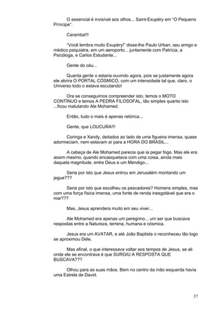 37
O essencial é invisível aos olhos... Saint-Exupéry em “O Pequeno
Príncipe”.
Caramba!!!
“Você lembra muito Exupéry!” disse-lhe Paulo Urban, seu amigo e
médico psiquiatra, em um aeroporto... juntamente com Patrícia, a
Psicóloga, e Carlos Estudante...
Gente do céu...
Quanta gente o estaria ouvindo agora, pois se justamente agora
ele abrira O PORTAL CÓSMICO, com um intensidade tal que, claro, o
Universo todo o estava escutando!
Ora se conseguimos compreender isto, temos o MOTO
CONTÍNUO e temos A PEDRA FILOSOFAL, tão simples quanto isto
...ficou matutando Ale Mohamed.
Então, tudo o mais é apenas retórica...
Gente, que LOUCURA!!!
Coringa e Xandy, deitados ao lado de uma figueira imensa, quase
adormeciam, nem estavam aí para a HORA DO BRASIL...
A cabeça de Ale Mohamed parecia que ia pegar fogo. Mas ele era
assim mesmo, quando encasquetava com uma coisa, ainda mais
daquela magnitude, entre Deus e um Mendigo...
Seria por isto que Jesus entrou em Jerusalém montando um
jegue???
Seria por isto que escolheu os pescadores? Homens simples, mas
com uma força física imensa, uma fonte de renda inesgotável que era o
mar???
Mas, Jesus aprendera muito em seu viver...
Ale Mohamed era apenas um peregrino... um ser que buscava
respostas entre a Natureza, terrena, humana e cósmica.
Jesus era um AVATAR, e até João Baptista o reconheceu tão logo
se aproximou Dele.
Mas afinal, o que interessava voltar aos tempos de Jesus, se ali
onde ele se encontrava é que SURGIU A RESPOSTA QUE
BUSCAVA???
Olhou para as suas mãos. Bem no centro da mão esquerda havia
uma Estrela de David.
 