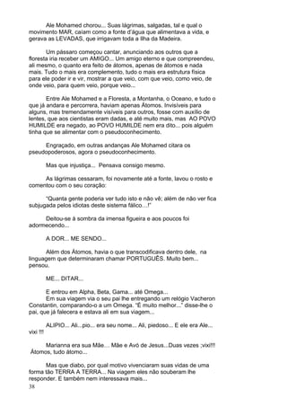 38
Ale Mohamed chorou... Suas lágrimas, salgadas, tal e qual o
movimento MAR, caíam como a fonte d’água que alimentava a vida, e
gerava as LEVADAS, que irrigavam toda a Ilha da Madeira.
Um pássaro começou cantar, anunciando aos outros que a
floresta iria receber um AMIGO... Um amigo eterno e que compreendeu,
ali mesmo, o quanto era feito de átomos, apenas de átomos e nada
mais. Tudo o mais era complemento, tudo o mais era estrutura física
para ele poder ir e vir, mostrar a que veio, com que veio, como veio, de
onde veio, para quem veio, porque veio...
Entre Ale Mohamed e a Floresta, a Montanha, o Oceano, e tudo o
que já andara e percorrera, haviam apenas Átomos. Invisíveis para
alguns, mas tremendamente visíveis para outros, fosse com auxílio de
lentes, que aos cientistas eram dadas, e até muito mais, mas AO POVO
HUMILDE era negado, ao POVO HUMILDE nem era dito... pois alguém
tinha que se alimentar com o pseudoconhecimento.
Engraçado, em outras andanças Ale Mohamed citara os
pseudopoderosos, agora o pseudoconhecimento.
Mas que injustiça... Pensava consigo mesmo.
As lágrimas cessaram, foi novamente até a fonte, lavou o rosto e
comentou com o seu coração:
“Quanta gente poderia ver tudo isto e não vê; além de não ver fica
subjugada pelos idiotas deste sistema fálico…!”
Deitou-se à sombra da imensa figueira e aos poucos foi
adormecendo...
A DOR... ME SENDO...
Além dos Átomos, havia o que transcodificava dentro dele, na
linguagem que determinaram chamar PORTUGUÊS. Muito bem...
pensou.
ME... DITAR...
E entrou em Alpha, Beta, Gama... até Omega...
Em sua viagem via o seu pai lhe entregando um relógio Vacheron
Constantin, comparando-o a um Omega. “É muito melhor...” disse-lhe o
pai, que já falecera e estava ali em sua viagem...
ALIPIO... Ali...pio... era seu nome... Ali, piedoso... E ele era Ale...
vixi !!!
Marianna era sua Mãe… Mãe e Avó de Jesus...Duas vezes ;vixi!!!
Átomos, tudo átomo...
Mas que diabo, por qual motivo vivenciaram suas vidas de uma
forma tão TERRA A TERRA... Na viagem eles não souberam lhe
responder. E também nem interessava mais...
 