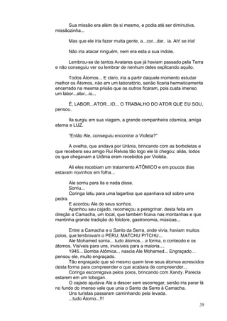 39
Sua missão era além de si mesmo, e podia até ser diminutiva,
missãozinha...
Mas que ele iria fazer muita gente, a...cor...dar, ia. Ah! se iria!
Não iria atacar ninguém, nem era esta a sua índole.
Lembrou-se de tantos Avatares que já haviam passado pela Terra
e não conseguiu ver ou lembrar de nenhum deles explicando aquilo.
Todos Átomos... E claro, iria a partir daquele momento estudar
melhor os Átomos, não em um laboratório, senão ficaria hermeticamente
encerrado na mesma prisão que os outros ficaram, pois custa imenso
um labor...ator...io...
É, LABOR...ATOR...IO... O TRABALHO DO ATOR QUE EU SOU,
pensou.
Ila surgiu em sua viagem, a grande companheira cósmica, amiga
eterna e LUZ.
“Então Ale, conseguiu encontrar a Violeta?”
A ovelha, que andava por Urânia, brincando com as borboletas e
que recebera seu amigo Rui Relvas tão logo ele lá chegou; aliás, todos
os que chegavam a Urânia eram recebidos por Violeta.
Ali eles recebiam um tratamento ATÔMICO e em poucos dias
estavam novinhos em folha...
Ale sorriu para Ila e nada disse.
Sorriu...
Coringa latiu para uma lagartixa que apanhava sol sobre uma
pedra.
E acordou Ale de seus sonhos.
Apanhou seu cajado, recomeçou a peregrinar, desta feita em
direção a Camacha, um local, que também ficava nas montanhas e que
mantinha grande tradição do folclore, gastronomia, músicas...
Entre a Camacha e o Santo da Serra, onde vivia, haviam muitos
poios, que lembravam o PERU, MATCHU PITCHU...
Ale Mohamed sorria... tudo átomos... a forma, o conteúdo e os
átomos. Visíveis para uns, invisíveis para a maioria....
1945... Bomba Atômica... nascia Ale Mohamed... Engraçado…
pensou ele, muito engraçado.
Tão engraçado que só mesmo quem teve seus átomos acrescidos
desta forma para compreender o que acabara de compreender...
Coringa escorregava pelos poios, brincando com Xandy. Parecia
estarem em um tobogan.
O cajado ajudava Ale a descer sem escorregar, senão iria parar lá
no fundo do imenso vale que unia o Santo da Serra à Camacha.
Uns turistas passaram caminhando pela levada.
...tudo Átomo...!!!
 