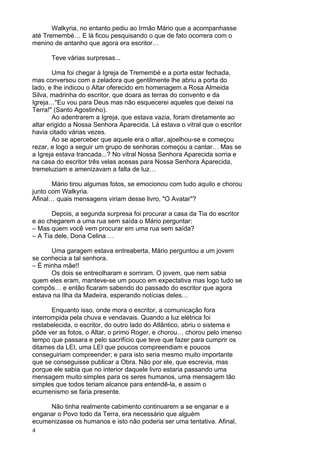 4
Walkyria, no entanto pediu ao Irmão Mário que a acompanhasse
até Tremembé… E lá ficou pesquisando o que de fato ocorrera com o
menino de antanho que agora era escritor…
Teve várias surpresas...
Uma foi chegar à Igreja de Tremembé e a porta estar fechada,
mas conversou com a zeladora que gentilmente lhe abriu a porta do
lado, e lhe indicou o Altar oferecido em homenagem a Rosa Almeida
Silva, madrinha do escritor, que doara as terras do convento e da
Igreja…"Eu vou para Deus mas não esquecerei aqueles que deixei na
Terra!" (Santo Agostinho).
Ao adentrarem a Igreja, que estava vazia, foram diretamente ao
altar erigido a Nossa Senhora Aparecida. Lá estava o vitral que o escritor
havia citado várias vezes.
Ao se aperceber que aquele era o altar, ajoelhou-se e começou
rezar, e logo a seguir um grupo de senhoras começou a cantar… Mas se
a Igreja estava trancada...? No vitral Nossa Senhora Aparecida sorria e
na casa do escritor três velas acesas para Nossa Senhora Aparecida,
tremeluziam e amenizavam a falta de luz…
Mário tirou algumas fotos, se emocionou com tudo aquilo e chorou
junto com Walkyria.
Afinal… quais mensagens viriam desse livro, "O Avatar"?
Depois, a segunda surpresa foi procurar a casa da Tia do escritor
e ao chegarem a uma rua sem saída o Mário perguntar:
– Mas quem você vem procurar em uma rua sem saída?
– A Tia dele, Dona Celina …
Uma garagem estava entreaberta, Mário perguntou a um jovem
se conhecia a tal senhora.
– É minha mãe!!
Os dois se entreolharam e sorriram. O jovem, que nem sabia
quem eles eram, manteve-se um pouco em expectativa mas logo tudo se
compôs… e então ficaram sabendo do passado do escritor que agora
estava na Ilha da Madeira, esperando notícias deles…
Enquanto isso, onde mora o escritor, a comunicação fora
interrompida pela chuva e vendavais. Quando a luz elétrica foi
restabelecida, o escritor, do outro lado do Atlântico, abriu o sistema e
pôde ver as fotos, o Altar, o primo Roger, e chorou… chorou pelo imenso
tempo que passara e pelo sacrifício que teve que fazer para cumprir os
ditames da LEI, uma LEI que poucos compreendiam e poucos
conseguiriam compreender; e para isto seria mesmo muito importante
que se conseguisse publicar a Obra. Não por ele, que escrevia, mas
porque ele sabia que no interior daquele livro estaria passando uma
mensagem muito simples para os seres humanos, uma mensagem tão
simples que todos teriam alcance para entendê-la, e assim o
ecumenismo se faria presente.
Não tinha realmente cabimento continuarem a se enganar e a
enganar o Povo todo da Terra, era necessário que alguém
ecumenizasse os humanos e isto não poderia ser uma tentativa. Afinal,
 