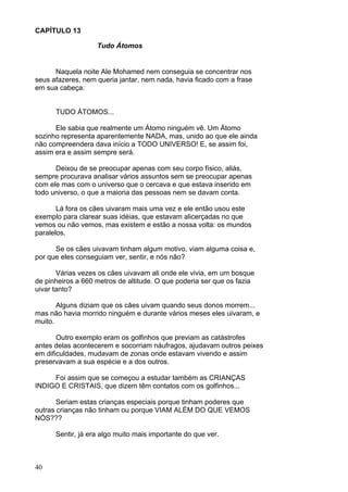 40
CAPÍTULO 13
Tudo Átomos
Naquela noite Ale Mohamed nem conseguia se concentrar nos
seus afazeres, nem queria jantar, nem nada, havia ficado com a frase
em sua cabeça:
TUDO ÁTOMOS...
Ele sabia que realmente um Átomo ninguém vê. Um Átomo
sozinho representa aparentemente NADA, mas, unido ao que ele ainda
não compreendera dava início a TODO UNIVERSO! E, se assim foi,
assim era e assim sempre será.
Deixou de se preocupar apenas com seu corpo físico, aliás,
sempre procurava analisar vários assuntos sem se preocupar apenas
com ele mas com o universo que o cercava e que estava inserido em
todo universo, o que a maioria das pessoas nem se davam conta.
Lá fora os cães uivaram mais uma vez e ele então usou este
exemplo para clarear suas idéias, que estavam alicerçadas no que
vemos ou não vemos, mas existem e estão a nossa volta: os mundos
paralelos.
Se os cães uivavam tinham algum motivo, viam alguma coisa e,
por que eles conseguiam ver, sentir, e nós não?
Várias vezes os cães uivavam ali onde ele vivia, em um bosque
de pinheiros a 660 metros de altitude. O que poderia ser que os fazia
uivar tanto?
Alguns diziam que os cães uivam quando seus donos morrem...
mas não havia morrido ninguém e durante vários meses eles uivaram, e
muito.
Outro exemplo eram os golfinhos que previam as catástrofes
antes delas acontecerem e socorriam náufragos, ajudavam outros peixes
em dificuldades, mudavam de zonas onde estavam vivendo e assim
preservavam a sua espécie e a dos outros.
Foi assim que se começou a estudar também as CRIANÇAS
INDIGO E CRISTAIS, que dizem têm contatos com os golfinhos...
Seriam estas crianças especiais porque tinham poderes que
outras crianças não tinham ou porque VIAM ALÉM DO QUE VEMOS
NÓS???
Sentir, já era algo muito mais importante do que ver.
 