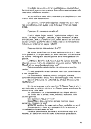 41
É verdade, os sensitivos tinham qualidades que poucos tinham.
Lembrou-se de sua avó, que era cega de um olho mas enxergava muito
mais que a maioria das pessoas...
“Eu sou católica, vou a missa, mas creio que o Espiritismo é uma
Ciência muito bem desenvolvida!”
Era verdade... haviam então espíritos a nossa volta e nós nem
nos apercebíamos, eram outros seres de luz que vinham até nosso
ORBE.
E por quê não conseguíamos vê-los?
Quando Miguel Ângelo pintou a Capela Cistina, imaginou tudo
aquilo... Os Anjos, Arcanjos, Querubins, a figura mesmo de um SER
SUPERIOR ILUMINADO chamado Deus, enfim, de onde ele tirou tudo
aquilo? E mesmo que tenha sido orientado pelos que tomam conta do
Vaticano, de onde tiraram aquela visão???
E por quê apenas eles poderiam tê-la???
Ale estava entrando em um terreno extremamente minado, mas
tinha que entrar, tinha que desvendar, afinal não queria mais saber que
no Planeta Terra algumas pessoas podiam isto e outras pessoas não
podiam.
Lembrou-se de um tio-avô, maçom, que lhe explicou o quanto
algumas pessoas realmente não podiam ter acesso a certos PODERES.
Mas afinal, por que esta separatividade toda?
Estávamos ainda muito involuídos para dizermos uma coisa
destas.
Ou será que Ale Mohamed realmente vivenciava outra dimensão
e nem se apercebia?
Em sua dimensão nada era proibido a ninguém, tudo era
compartilhado com todos, e nada havia de diferenciação como na Terra.
De onde então viera Ale Mohamed, ou, em que dimensão vivia
Ale Mohamed?
Um dia, uma pessoa que lera seu livro “O Planeta Exterminador”,
escrito lá pelos anos 80, e que citava um Planeta que se aproximava do
sistema solar, disse a ele:
“Ali Mohamed foi um profeta Persa que deu origem ao Islão!”
Ale tinha a letra E em seu nome, mas ficou matutando sobre
aquelas palavras.
Islão significava “Deus em você!”
Nossa Mãe do Céu... comentou consigo mesmo o nosso
peregrino... ”Arrepiei-me todo!”
NAMASTÊ significa : Eu reverencio o Deus que habita em você!
Sempre que encontrava algo que era muito forte arrepiava, e
naquele exato momento ocorrera isto.
Fez seus apontamentos, fechou sua escrivaninha antiga e se
recolheu. Se calhar um sonho lhe traria as respostas que buscava.
 