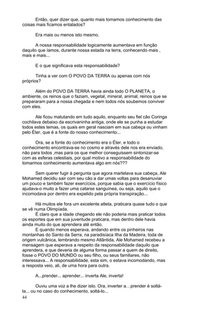 44
Então, quer dizer que, quanto mais tomamos conhecimento das
coisas mais ficamos entalados?
Era mais ou menos isto mesmo.
A nossa responsabilidade logicamente aumentava em função
daquilo que íamos, durante nossa estada na terra, conhecendo mais ,
mais e mais...
E o que significava esta responsabilidade?
Tinha a ver com O POVO DA TERRA ou apenas com nós
próprios?
Além do POVO DA TERRA havia ainda todo O PLANETA, o
ambiente, os reinos que o faziam, vegetal, mineral, animal, reinos que se
prepararam para a nossa chegada e nem todos nós soubemos conviver
com eles.
Ale ficou matutando em tudo aquilo, enquanto seu fiel cão Coringa
cochilava debaixo da escrivaninha antiga, onde ele se punha a estudar
todos estes temas, os quais em geral nasciam em sua cabeça ou vinham
pelo Éter, que é a fonte do nosso conhecimento...
Ora, se a fonte do conhecimento era o Éter, e todo o
conhecimento encontrava-se no cosmo e através dele nos era enviado,
não para todos ,mas para os que melhor conseguissem sintonizar-se
com as esferas celestiais, por qual motivo a responsabilidade do
tomarmos conhecimento aumentava algo em nós???
Sem querer fugir à pergunta que agora martelava sua cabeça, Ale
Mohamed decidiu sair com seu cão a dar umas voltas para desanuviar
um pouco e também fazer exercícios, porque sabia que o exercício físico
ajudava-o muito a fazer uma catarse sanguínea, ou seja, aquilo que o
incomodava por dentro era expelido pela própria transpiração...
Há muitos ele fora um excelente atleta, praticara quase tudo o que
se vê numa Olimpíada.
É claro que a idade chegando ele não poderia mais praticar todos
os esportes que em sua juventude praticara, mas dentro dele havia
ainda muito do que aprendera até então.
E quando menos esperava, andando entre os pinheiros nas
montanhas do Santo da Serra, na paradisíaca Ilha da Madeira, toda de
origem vulcânica, lembrando mesmo Atlântida, Ale Mohamed recebeu a
mensagem que esperava a respeito da responsabilidade daquilo que
aprendera, e que deveria de alguma forma passar a quem de direito,
fosse o POVO DO MUNDO ou seu filho, ou seus familiares, não
interessava... A responsabilidade, esta sim, o estava incomodando, mas
a resposta veio, ali, de uma hora para outra.
A...prender... aprender... inverta Ale, inverta!
Ouviu uma voz a lhe dizer isto. Ora, inverter a…prender é soltá-
la... ou no caso do conhecimento, soltá-lo...
 