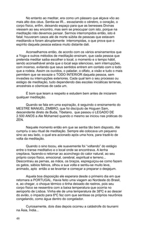 48
No entanto ao meditar, era como um pássaro que alçava vôo ao
mais alto dos céus. Sentia-se IR... esvaziando o cérebro, o coração, o
corpo físico, enfim, deixando espaço para que as benesses Divinas
viessem ao seu encontro, mas sem se preocupar com isto, porque na
meditação não devemos pensar. Sermos interrompidos então, isto é
fatal; houveram casos até de morte súbita de pessoas que estavam
meditando e foram abruptamente interrompidas, o que prova que o
espírito daquela pessoa estava muito distante dali.
Aconselhamos então, de acordo com os vários ensinamentos que
a Yoga e outros métodos de meditação ensinam, que cada pessoa que
pretenda meditar saiba escolher o local, o momento e o tempo hábil,
sendo aconselhável ainda que o local seja silencioso, sem interrupções,
com incenso, evitando que seus sentidos entrem em contato com o todo
que a rodeia. Assim os ouvidos, o paladar, o olfato, a visão e tudo o mais
permitem que se esvazie o TODO INTERIOR daquela pessoa, sem
invasões ou interrupções exteriores. Cada qual tem o seu processo ou
estágio de meditação, tudo dependendo das escolas iniciáticas terrenas,
ancestrais e cósmicas de cada um.
É bom que leiam a respeito e estudem bem antes de iniciarem
qualquer meditação.
Quando se fala em uma expiração, é seguindo o ensinamento do
MESTRE MANUEL ZIMBRO, que foi discípulo de Hoguen Sam,
descendente direto de Buda, Tibetano, que passou o LEGADO DE
2.500 ANOS a Ale Mohamed quando o mesmo se iniciou nas práticas do
ZEN.
Naquele momento então em que se sentia tão bem disposto, Ale
cumpriu o seu ritual de meditação. Sempre ele colocava um pequeno
sino ao seu lado, o qual era acionado após uma hora, para trazê-lo de
volta da meditação.
Quando o sino tocou, ele suavemente foi “voltando” do estágio
entre o transe meditativo e o local onde se encontrava. A lenha
crepitava, fazendo-o retornar ao aconchego do calor natural, ao seu
próprio corpo físico, emocional, cerebral, espiritual e terreno...
Descontraiu as pernas, as mãos, os braços, espreguiçou-se como fazem
os gatos, sábios felinos, olhou a sua volta e sentiu-se muito leve,
animado, apto então a se levantar e começar a preparar o desjejum.
Aquela boa disposição ele esperara desde o primeiro dia em que
retornara a PORTUGAL. Havia feito uma viagem ao Nordeste do Brasil,
e, ao chegar, o choque térmico o tinha deixado de rastros, pois seu
corpo físico se ressentira com a baixa temperatura que ocorria no
aeroporto de Lisboa. Vinha ele de uma temperatura de 38ºC e ao descer
do avião, o impacto para 6ºC fez com que sentisse os próprios neurônios
congelando, como água dentro do congelador.
Curiosamente, dois dias depois ocorreu a catástrofe do tsunami
na Ásia, Índia...
 