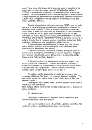 5
quem Tenta e cria a tentação nós já sabemos quem é, ou pelo menos
quem levou a culpa. Mas saber mesmo PASSAR A PALAVRA, O
VERBO, era muito mais simples do que poderia imaginar a nossa vã
Filosofia . não eram necessários os costumes do passado e nem mesmo
a força da juventude, era necessário apenas que a Alma que começasse
a dizer o que tinha para ser dito se afastasse o máximo possível dos
meios Urbanos e Terrenos.
Depois, só depois que estivesse realmente PURA é que iria então
começar a transcrever para o papel aquilo que lhe ditava o Senhor do
Universo, ou se quiserem O Grande Arquiteto do Universo, ou então
Allah, enfim, o nome ou o título nem era importante. Era importante sim,
e MUITO IMPORTANTE, que a própria Pureza do que iria ser dito
estivesse em estado de papel em branco, como O PRIMEIRO ÁTOMO
VIVO QUE CONSTRUIU TODO O UNIVERSO, e, para isto só mesmo o
próprio primeiro átomo vivo para explicar o quanto se arrependeu de ter
explodido na Busca de algo que ele nem sabia o que era …
E se arrependeu, não pela Beleza Universal mas pelo que fez
sofrer a tantos que nem se apercebiam que eram nada mais nada
menos do que a somatória dele mesmo.
O escritor acendeu o cachimbo e começou a imaginar como iria
passar agora as imagens, como faria passar para o papel as imagens
que recebera virtualmente, vindas de Itapema… que significava algo
ligado a uma Pedra em Tupy Guarani…
A Rádio anunciava que o Papa estava à beira da morte… e o
mundo católico se preocupava… Sobre a escrivaninha do escritor o
Cartão de Condolências do falecimento da sua madrinha estava aberto,
e ao lado dele o do seu padrinho… Ambos viveram uma vida de
santos… tanto um como outro eram pessoas de Fé.
Ao fechar o cartão do padrinho o escritor viu a imagem que
mostrava a Morte de São José… com Jesus e Maria ao seu lado… "Pai,
perdoai-os porque não sabem o que fazem!" pediu Jesus a São José,
pensou o escritor.
Uma lágrima rolou de seu rosto… quando poderia sair do exílio e
voltar para sua Terra Natal?
Nem sempre dizer a Verdade não merece castigo, pensou… e apagou a
luz do candeeiro.
Os cães uivavam...
Um suspiro o acompanhou enquanto descia as escadas que
davam do sótão ao salão mais abaixo.
Uns sobem outros descem… É verdade… pensou o escritor, mas
será lindo o dia em que todos estejamos no mesmo nível…
 