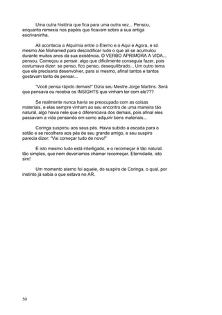 50
Uma outra história que fica para uma outra vez... Pensou,
enquanto remexia nos papéis que ficavam sobre a sua antiga
escrivaninha.
Ali acontecia a Alquimia entre o Eterno e o Aqui e Agora, e só
mesmo Ale Mohamed para descodificar tudo o que ali se acumulou
durante muitos anos da sua existência. O VERBO APRIMORA A VIDA...
pensou. Começou a pensar, algo que dificilmente conseguia fazer, pois
costumava dizer: se penso, fico penso, desequilibrado... Um outro tema
que ele precisaria desenvolver, para si mesmo, afinal tantos e tantos
gostavam tanto de pensar...
“Você pensa rápido demais!” Dizia seu Mestre Jorge Martins. Será
que pensava ou recebia os INSIGHTS que vinham ter com ele???
Se realmente nunca havia se preocupado com as coisas
materiais, e elas sempre vinham ao seu encontro de uma maneira tão
natural, algo havia nele que o diferenciava dos demais, pois afinal eles
passavam a vida pensando em como adquirir bens materiais...
Coringa suspirou aos seus pés. Havia subido a escada para o
sótão e se recolhera aos pés de seu grande amigo, e seu suspiro
parecia dizer: “Vai começar tudo de novo!”
É isto mesmo tudo está interligado, e o recomeçar é tão natural,
tão simples, que nem deveríamos chamar recomeçar. Eternidade, isto
sim!
Um momento eterno foi aquele, do suspiro de Coringa, o qual, por
instinto já sabia o que estava no AR.
 