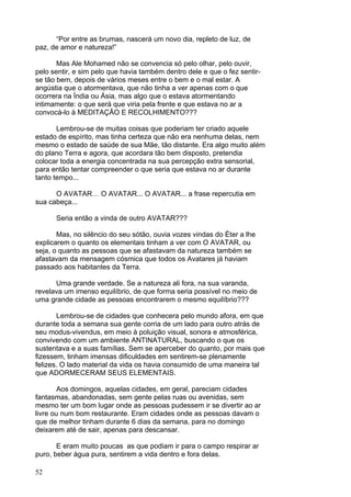 52
“Por entre as brumas, nascerá um novo dia, repleto de luz, de
paz, de amor e natureza!”
Mas Ale Mohamed não se convencia só pelo olhar, pelo ouvir,
pelo sentir, e sim pelo que havia também dentro dele e que o fez sentir-
se tão bem, depois de vários meses entre o bem e o mal estar. A
angústia que o atormentava, que não tinha a ver apenas com o que
ocorrera na Índia ou Ásia, mas algo que o estava atormentando
intimamente: o que será que viria pela frente e que estava no ar a
convocá-lo à MEDITAÇÃO E RECOLHIMENTO???
Lembrou-se de muitas coisas que poderiam ter criado aquele
estado de espírito, mas tinha certeza que não era nenhuma delas, nem
mesmo o estado de saúde de sua Mãe, tão distante. Era algo muito além
do plano Terra e agora, que acordara tão bem disposto, pretendia
colocar toda a energia concentrada na sua percepção extra sensorial,
para então tentar compreender o que seria que estava no ar durante
tanto tempo...
O AVATAR… O AVATAR... O AVATAR... a frase repercutia em
sua cabeça...
Seria então a vinda de outro AVATAR???
Mas, no silêncio do seu sótão, ouvia vozes vindas do Éter a lhe
explicarem o quanto os elementais tinham a ver com O AVATAR, ou
seja, o quanto as pessoas que se afastavam da natureza também se
afastavam da mensagem cósmica que todos os Avatares já haviam
passado aos habitantes da Terra.
Uma grande verdade. Se a natureza ali fora, na sua varanda,
revelava um imenso equilíbrio, de que forma seria possível no meio de
uma grande cidade as pessoas encontrarem o mesmo equilíbrio???
Lembrou-se de cidades que conhecera pelo mundo afora, em que
durante toda a semana sua gente corria de um lado para outro atrás de
seu modus-vivendus, em meio à poluição visual, sonora e atmosférica,
convivendo com um ambiente ANTINATURAL, buscando o que os
sustentava e a suas famílias. Sem se aperceber do quanto, por mais que
fizessem, tinham imensas dificuldades em sentirem-se plenamente
felizes. O lado material da vida os havia consumido de uma maneira tal
que ADORMECERAM SEUS ELEMENTAIS.
Aos domingos, aquelas cidades, em geral, pareciam cidades
fantasmas, abandonadas, sem gente pelas ruas ou avenidas, sem
mesmo ter um bom lugar onde as pessoas pudessem ir se divertir ao ar
livre ou num bom restaurante. Eram cidades onde as pessoas davam o
que de melhor tinham durante 6 dias da semana, para no domingo
deixarem até de sair, apenas para descansar.
E eram muito poucas as que podiam ir para o campo respirar ar
puro, beber água pura, sentirem a vida dentro e fora delas.
 