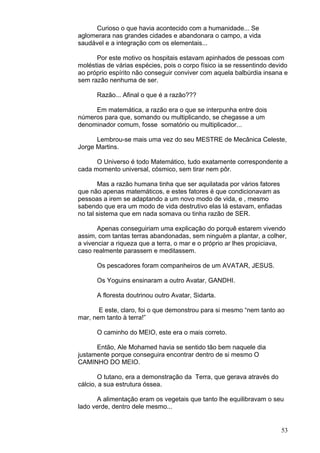 53
Curioso o que havia acontecido com a humanidade... Se
aglomerara nas grandes cidades e abandonara o campo, a vida
saudável e a integração com os elementais...
Por este motivo os hospitais estavam apinhados de pessoas com
moléstias de várias espécies, pois o corpo físico ia se ressentindo devido
ao próprio espírito não conseguir conviver com aquela balbúrdia insana e
sem razão nenhuma de ser.
Razão... Afinal o que é a razão???
Em matemática, a razão era o que se interpunha entre dois
números para que, somando ou multiplicando, se chegasse a um
denominador comum, fosse somatório ou multiplicador...
Lembrou-se mais uma vez do seu MESTRE de Mecânica Celeste,
Jorge Martins.
O Universo é todo Matemático, tudo exatamente correspondente a
cada momento universal, cósmico, sem tirar nem pôr.
Mas a razão humana tinha que ser aquilatada por vários fatores
que não apenas matemáticos, e estes fatores é que condicionavam as
pessoas a irem se adaptando a um novo modo de vida, e , mesmo
sabendo que era um modo de vida destrutivo elas lá estavam, enfiadas
no tal sistema que em nada somava ou tinha razão de SER.
Apenas conseguiriam uma explicação do porquê estarem vivendo
assim, com tantas terras abandonadas, sem ninguém a plantar, a colher,
a vivenciar a riqueza que a terra, o mar e o próprio ar lhes propiciava,
caso realmente parassem e meditassem.
Os pescadores foram companheiros de um AVATAR, JESUS.
Os Yoguins ensinaram a outro Avatar, GANDHI.
A floresta doutrinou outro Avatar, Sidarta.
E este, claro, foi o que demonstrou para si mesmo “nem tanto ao
mar, nem tanto à terra!”
O caminho do MEIO, este era o mais correto.
Então, Ale Mohamed havia se sentido tão bem naquele dia
justamente porque conseguira encontrar dentro de si mesmo O
CAMINHO DO MEIO.
O tutano, era a demonstração da Terra, que gerava através do
cálcio, a sua estrutura óssea.
A alimentação eram os vegetais que tanto lhe equilibravam o seu
lado verde, dentro dele mesmo...
 