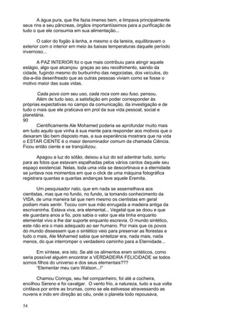 54
A água pura, que lhe fazia imenso bem, e limpava principalmente
seus rins e seu pâncreas, órgãos importantíssimos para a purificação de
tudo o que ele consumia em sua alimentação...
O calor do fogão à lenha, e mesmo o da lareira, equilibravam o
exterior com o interior em meio às baixas temperaturas daquele período
invernoso...
A PAZ INTERIOR foi o que mais contribuiu para atingir aquele
estágio, algo que alcançou graças ao seu recolhimento, saindo da
cidade, fugindo mesmo do burburinho das negociatas, dos veículos, do
dia-a-dia desenfreado que as outras pessoas viviam como se fosse o
motivo maior das suas vidas.
Cada povo com seu uso, cada roca com seu fuso, pensou.
Além de tudo isso, a satisfação em poder corresponder às
próprias expectativas no campo da comunicação, da investigação e de
tudo o mais que ele praticava em prol da sua vida pessoal, social e
planetária.
90
Cientificamente Ale Mohamed poderia se aprofundar muito mais
em tudo aquilo que vinha à sua mente para responder aos motivos que o
deixaram tão bem disposto mas, a sua experiência mostrara que na vida
o ESTAR CIENTE é o maior denominador comum da chamada Ciência.
Ficou então ciente e se tranqüilizou.
Apagou a luz do sótão, deixou a luz do sol adentrar tudo, sorriu
para as fotos que estavam espalhadas pelos vários cantos daquele seu
espaço existencial. Nelas, toda uma vida se descortinava e a eternidade
se juntava nos momentos em que o click de uma máquina fotográfica
registrara quantas e quantas andanças teve aquele Eremita.
Um pesquisador nato, que em nada se assemelhava aos
cientistas, mas que no fundo, no fundo, ia tomando conhecimento da
VIDA, de uma maneira tal que nem mesmo os cientistas em geral
podiam mais sentir. Tocou com sua mão enrugada a madeira antiga da
escrivaninha. Estava viva, era elemental... Vegetal que se doou e que
ele guardara anos a fio, pois sabia o valor que ela tinha enquanto
elemental vivo a lhe dar suporte enquanto escrevia. O mundo sintético,
este não era o mais adequado ao ser humano. Por mais que os povos
do mundo dissessem que o sintético veio para preservar as florestas e
tudo o mais, Ale Mohamed sabia que sintetizar era, nada mais, nada
menos, do que interromper o verdadeiro caminho para a Eternidade...
Em síntese, era isto. Se até os alimentos eram sintéticos, como
seria possível alguém encontrar a VERDADEIRA FELICIDADE se todos
somos filhos do universo e dos seus elementais???
“Elementar meu caro Watson...!”
Chamou Coringa, seu fiel companheiro, foi até a cocheira,
encilhou Sereno e foi cavalgar. O vento frio, a natureza, tudo a sua volta
cintilava por entre as brumas, como se ele estivesse atravessando as
nuvens e indo em direção ao céu, onde o planeta todo repousava,
 