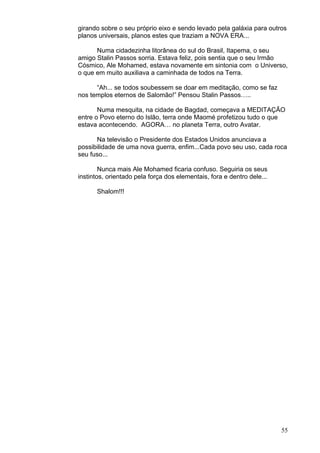 55
girando sobre o seu próprio eixo e sendo levado pela galáxia para outros
planos universais, planos estes que traziam a NOVA ERA...
Numa cidadezinha litorânea do sul do Brasil, Itapema, o seu
amigo Stalin Passos sorria. Estava feliz, pois sentia que o seu Irmão
Cósmico, Ale Mohamed, estava novamente em sintonia com o Universo,
o que em muito auxiliava a caminhada de todos na Terra.
“Ah... se todos soubessem se doar em meditação, como se faz
nos templos eternos de Salomão!” Pensou Stalin Passos…..
Numa mesquita, na cidade de Bagdad, começava a MEDITAÇÃO
entre o Povo eterno do Islão, terra onde Maomé profetizou tudo o que
estava acontecendo. AGORA… no planeta Terra, outro Avatar.
Na televisão o Presidente dos Estados Unidos anunciava a
possibilidade de uma nova guerra, enfim...Cada povo seu uso, cada roca
seu fuso...
Nunca mais Ale Mohamed ficaria confuso. Seguiria os seus
instintos, orientado pela força dos elementais, fora e dentro dele...
Shalom!!!
 