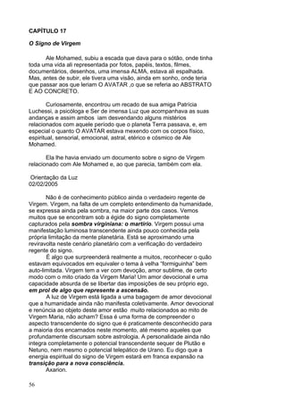 56
CAPÍTULO 17
O Signo de Virgem
Ale Mohamed, subiu a escada que dava para o sótão, onde tinha
toda uma vida ali representada por fotos, papéis, textos, filmes,
documentários, desenhos, uma imensa ALMA, estava ali espalhada.
Mas, antes de subir, ele tivera uma visão, ainda em sonho, onde teria
que passar aos que leriam O AVATAR ,o que se referia ao ABSTRATO
E AO CONCRETO.
Curiosamente, encontrou um recado de sua amiga Patrícia
Luchessi, a psicóloga e Ser de imensa Luz que acompanhava as suas
andanças e assim ambos iam desvendando alguns mistérios
relacionados com aquele período que o planeta Terra passava, e, em
especial o quanto O AVATAR estava mexendo com os corpos físico,
espiritual, sensorial, emocional, astral, etérico e cósmico de Ale
Mohamed.
Ela lhe havia enviado um documento sobre o signo de Virgem
relacionado com Ale Mohamed e, ao que parecia, também com ela.
Orientação da Luz
02/02/2005
Não é de conhecimento público ainda o verdadeiro regente de
Virgem. Virgem, na falta de um completo entendimento da humanidade,
se expressa ainda pela sombra, na maior parte dos casos. Vemos
muitos que se encontram sob a égide do signo completamente
capturados pela sombra virginiana: o martírio. Virgem possui uma
manifestação luminosa transcendente ainda pouco conhecida pela
própria limitação da mente planetária. Está se aproximando uma
reviravolta neste cenário planetário com a verificação do verdadeiro
regente do signo.
É algo que surpreenderá realmente a muitos, reconhecer o quão
estavam equivocados em equivaler o tema à velha “formiguinha” bem
auto-limitada. Virgem tem a ver com devoção, amor sublime, de certo
modo com o mito criado da Virgem Maria! Um amor devocional e uma
capacidade absurda de se libertar das imposições de seu próprio ego,
em prol de algo que represente a ascensão.
A luz de Virgem está ligada a uma bagagem de amor devocional
que a humanidade ainda não manifesta coletivamente. Amor devocional
e renúncia ao objeto deste amor estão muito relacionados ao mito de
Virgem Maria, não acham? Essa é uma forma de compreender o
aspecto transcendente do signo que é praticamente desconhecido para
a maioria dos encarnados neste momento, até mesmo aqueles que
profundamente discursam sobre astrologia. A personalidade ainda não
integra completamente o potencial transcendente sequer de Plutão e
Netuno, nem mesmo o potencial telepático de Urano. Eu digo que a
energia espiritual do signo de Virgem estará em franca expansão na
transição para a nova consciência.
Axarion.
 