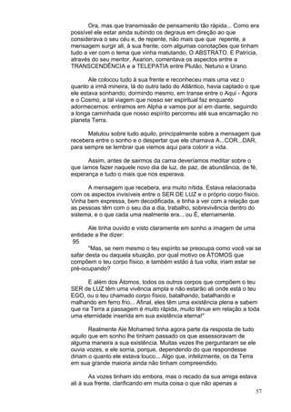 57
Ora, mas que transmissão de pensamento tão rápida... Como era
possível ele estar ainda subindo os degraus em direção ao que
considerava o seu céu e, de repente, não mais que que repente, a
mensagem surgir ali, à sua frente, com algumas conotações que tinham
tudo a ver com o tema que vinha matutando, O ABSTRATO. E Patrícia,
através do seu mentor, Axarion, comentava os aspectos entre a
TRANSCENDÊNCIA e a TELEPATIA entre Plutão, Netuno e Urano.
Ale colocou tudo à sua frente e reconheceu mais uma vez o
quanto a irmã mineira, lá do outro lado do Atlântico, havia captado o que
ele estava sonhando, dormindo mesmo, em transe entre o Aqui - Agora
e o Cosmo, a tal viagem que nosso ser espiritual faz enquanto
adormecemos: entramos em Alpha e vamos por aí em diante, seguindo
a longa caminhada que nosso espírito percorreu até sua encarnação no
planeta Terra.
Matutou sobre tudo aquilo, principalmente sobre a mensagem que
recebera entre o sonho e o despertar que ele chamava A...COR...DAR,
para sempre se lembrar que viemos aqui para colorir a vida.
Assim, antes de sairmos da cama deveríamos meditar sobre o
que íamos fazer naquele novo dia de luz, de paz, de abundância, de fé,
esperança e tudo o mais que nos esperava.
A mensagem que recebera, era muito nítida. Estava relacionada
com os aspectos invisíveis entre o SER DE LUZ e o próprio corpo físico.
Vinha bem expressa, bem decodificada, e tinha a ver com a relação que
as pessoas têm com o seu dia a dia, trabalho, sobrevivência dentro do
sistema, e o que cada uma realmente era... ou É, eternamente.
Ale tinha ouvido e visto claramente em sonho a imagem de uma
entidade a lhe dizer:
95
"Mas, se nem mesmo o teu espírito se preocupa como você vai se
safar desta ou daquela situação, por qual motivo os ÁTOMOS que
compõem o teu corpo físico, e também estão à tua volta, iriam estar se
pré-ocupando?
E além dos Átomos, todos os outros corpos que compõem o teu
SER de LUZ têm uma vivência ampla e não estarão ali onde está o teu
EGO, ou o teu chamado corpo físico, batalhando, batalhando e
malhando em ferro frio... Afinal, eles têm uma existência plena e sabem
que na Terra a passagem é muito rápida, muito tênue em relação a toda
uma eternidade inserida em sua existência eterna!"
Realmente Ale Mohamed tinha agora parte da resposta de tudo
aquilo que em sonho lhe tinham passado os que assessoravam de
alguma maneira a sua existência. Muitas vezes lhe perguntaram se ele
ouvia vozes, e ele sorria, porque, dependendo do que respondesse
diriam o quanto ele estava louco... Algo que, infelizmente, os da Terra
em sua grande maioria ainda não tinham compreendido.
As vozes tinham ido embora, mas o recado da sua amiga estava
ali à sua frente, clarificando em muita coisa o que não apenas a
 