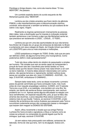 58
Psicóloga e Amiga dissera, mas, como ela mesma disse: "O meu
MENTOR!", lhe passara.
Um zumbido explodia dentro do ouvido esquerdo de Ale
Mohamed quando citou “MENTOR”.
Lembrou-se dos cristais amarelos que ficam dentro da glândula
PINEAL e são importantíssimos para a intercomunicação cósmica,
universal, extra-sensorial, e também se lembrou do que acabara de ler
sobre o seu signo, Virgem.
Realmente os dogmas aprisionavam imensamente as pessoas.
Além deles, toda a doutrinação que foi imposta à civilização ocidental
também aprisionava o ser humano a algo que Ale Mohamed sentia ter,
que precisava ser esclarecido e LOGO... LOGUS... O TODO...
Lembrou-se que em uma das oportunidades da sua vida terrena
fora Diretor de Criação de um grupo de emissoras de televisão no Brasil,
e juntamente com seus colegas do Depto. de Criação tinham que definir
um LOGOTIPO para uma ou mais empresas e instituições.
LOGO simbolizava a imagem do TODO. Então, tudo que era para
ser definido LOGO, de alguma forma tinha uma incongruência. Como
poderíamos definir o todo apressadamente?
Tudo isto dava voltas dentro do cérebro do pesquisador e simples
ser humano. Tão simples que nem se sentia capaz de compreender o
porquê de haver sido ele o escolhido para tantas tarefas na Terra,
tarefas estas que lhe davam imenso prazer mas nada tinham a ver com
os bens materiais. A maioria delas estavam relacionadas com outros
planos, não apenas terrenos e, logicamente, também sofrera duras
penas por acreditar que elas sim, eram O CAMINHO - AVATAR... Ou
seja, O AVATAR, simbolizava O CAMINHO...
Sempre batia nesta tecla, como se desse novamente o primeiro
passo da grande caminhada que havia começado muito, mas muito
antes de viver naquele arquipélago vulcânico. ILHADO, sim! O planeta
Terra era a sua ILHA, e na realidade, vivia também em uma Ilha. No
entanto, por dentro ele sentia-se flutuar cosmicamente, sem nenhum
problema em ir e vir. Apenas sentia alguma dificuldade na relação com
seus semelhantes, em especial naquela Ilha, pois, já que se falou das
amarras das doutrinas, o povo daquelas Ilhas estava submisso a um
sistema mais do que feudal. Todavia, ao escrever O AVATAR, a todo
instante Ale se lembrava dos outros Avatares que passaram pela Terra e
sucumbiram justamente porque não conseguiram passar a mensagem
que traziam sem magoar os DONOS DO SISTEMA.
Assim, olhou novamente o recado que sua amiga Patrícia
Luchessi lhe havia enviado e agradeceu a Deus a maneira como as
coisas se juntavam na composição do grande legado que lhe foi
entregue, qual seja, escrever O AVATAR.
Já nem estava mais preocupado com editores, emissoras de
televisão, forma de vida que teria, nem na divulgação. Estava sim,
 