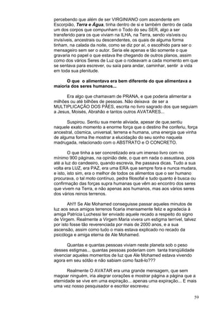 59
percebendo que além de ser VIRGINIANO com ascendente em
Escorpião, Terra e Água, tinha dentro de si e também dentro de cada
um dos corpos que compunham o Todo do seu SER, algo a ser
transferido para os que viviam na ILHA, na Terra, sendo visíveis ou
invisíveis, ancestrais ou descendentes, os quais de alguma forma
tinham, na calada da noite, como se diz por aí, o escolhido para ser o
mensageiro sem ser o autor. Seria ele apenas e tão somente o que
gravaria no papel o que estava lhe chegando de outros planos, assim
como dos vários Seres de Luz que o rodeavam a cada momento em que
se sentava para escrever, ou saía para andar, caminhar, sentir a vida
em toda sua plenitude.
O que o alimentava era bem diferente do que alimentava a
maioria dos seres humanos...
Era algo que chamavam de PRANA, e que poderia alimentar a
milhões ou até bilhões de pessoas. Não deixava de ser a
MULTIPLICAÇÃO DOS PÃES, escrita no livro sagrado dos que seguiam
a Jesus, Moisés, Abrahão e tantos outros AVATARES...
Suspirou. Sentiu sua mente aliviada, apesar de que,sentiu
naquele exato momento a enorme força que o destino lhe conferiu, força
ancestral, cósmica, universal, terrena e humana, uma energia que vinha
de alguma forma lhe mostrar a elucidação do seu sonho naquela
madrugada, relacionado com o ABSTRATO e O CONCRETO.
O que tinha a ser concretizado era um imenso livro com no
mínimo 900 páginas, na opinião dele, o que em nada o assustava, pois
até a luz do candeeiro, quando escrevia, lhe passava dicas. Tudo a sua
volta era LUZ, era PAZ, era uma ERA que sempre fora e nunca mudara,
e isto, isto sim, era o melhor de todos os alimentos que o ser humano
procurava, o tal moto contínuo, pedra filosofal e tudo quanto é busca ou
confirmação das forças supra humanas que vêm ao encontro dos seres
que vivem na Terra, e não apenas aos humanos, mas aos vários seres
dos vários reinos terrenos.
Ah!!! Se Ale Mohamed conseguisse passar aqueles minutos de
luz aos seus amigos terrenos ficaria imensamente feliz e agradecia à
amiga Patrícia Luchessi ter enviado aquele recado a respeito do signo
de Virgem. Realmente a Virgem Maria vivera um estigma terrível, talvez
por isto fosse tão reverenciada por mais de 2000 anos, e a sua
ascensão, assim como tudo o mais estava explicado no recado da
psicóloga e amiga eterna de Ale Mohamed.
Quantas e quantas pessoas viviam neste planeta sob o peso
desses estigmas... quantas pessoas poderiam com tanta tranqüilidade
vivenciar aqueles momentos de luz que Ale Mohamed estava vivendo
agora em seu sótão e não sabiam como fazê-lo???
Realmente O AVATAR era uma grande mensagem, que sem
magoar ninguém, iria alegrar corações e mostrar página a página que a
eternidade se vive em uma expiração... apenas uma expiração... E mais
uma vez nosso pesquisador e escritor escreveu:
 