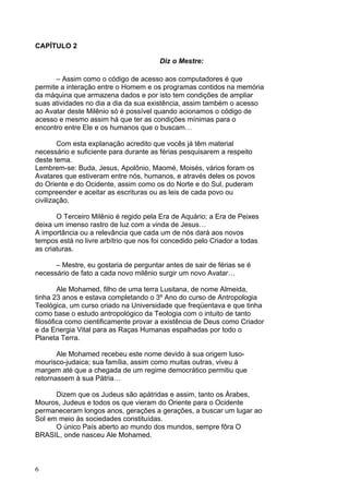 6
CAPÍTULO 2
Diz o Mestre:
– Assim como o código de acesso aos computadores é que
permite a interação entre o Homem e os programas contidos na memória
da máquina que armazena dados e por isto tem condições de ampliar
suas atividades no dia a dia da sua existência, assim também o acesso
ao Avatar deste Milênio só é possível quando acionamos o código de
acesso e mesmo assim há que ter as condições mínimas para o
encontro entre Ele e os humanos que o buscam…
Com esta explanação acredito que vocês já têm material
necessário e suficiente para durante as férias pesquisarem a respeito
deste tema.
Lembrem-se: Buda, Jesus, Apolônio, Maomé, Moisés, vários foram os
Avatares que estiveram entre nós, humanos, e através deles os povos
do Oriente e do Ocidente, assim como os do Norte e do Sul, puderam
compreender e aceitar as escrituras ou as leis de cada povo ou
civilização.
O Terceiro Milênio é regido pela Era de Aquário; a Era de Peixes
deixa um imenso rastro de luz com a vinda de Jesus…
A importância ou a relevância que cada um de nós dará aos novos
tempos está no livre arbítrio que nos foi concedido pelo Criador a todas
as criaturas.
– Mestre, eu gostaria de perguntar antes de sair de férias se é
necessário de fato a cada novo milênio surgir um novo Avatar…
Ale Mohamed, filho de uma terra Lusitana, de nome Almeida,
tinha 23 anos e estava completando o 3º Ano do curso de Antropologia
Teológica, um curso criado na Universidade que freqüentava e que tinha
como base o estudo antropológico da Teologia com o intuito de tanto
filosófica como cientificamente provar a existência de Deus como Criador
e da Energia Vital para as Raças Humanas espalhadas por todo o
Planeta Terra.
Ale Mohamed recebeu este nome devido à sua origem luso-
mourisco-judaica; sua família, assim como muitas outras, viveu à
margem até que a chegada de um regime democrático permitiu que
retornassem à sua Pátria…
Dizem que os Judeus são apátridas e assim, tanto os Árabes,
Mouros, Judeus e todos os que vieram do Oriente para o Ocidente
permaneceram longos anos, gerações a gerações, a buscar um lugar ao
Sol em meio às sociedades constituídas.
O único País aberto ao mundo dos mundos, sempre fôra O
BRASIL, onde nasceu Ale Mohamed.
 