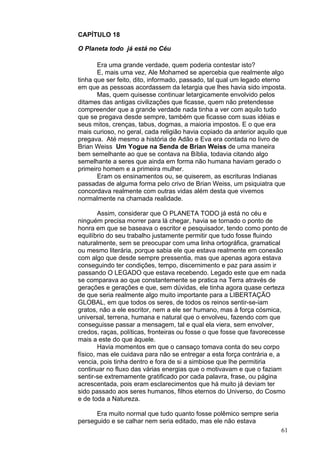 61
CAPÍTULO 18
O Planeta todo já está no Céu
Era uma grande verdade, quem poderia contestar isto?
E, mais uma vez, Ale Mohamed se apercebia que realmente algo
tinha que ser feito, dito, informado, passado, tal qual um legado eterno
em que as pessoas acordassem da letargia que lhes havia sido imposta.
Mas, quem quisesse continuar letargicamente envolvido pelos
ditames das antigas civilizações que ficasse, quem não pretendesse
compreender que a grande verdade nada tinha a ver com aquilo tudo
que se pregava desde sempre, também que ficasse com suas idéias e
seus mitos, crenças, tabus, dogmas, a maioria impostos. E o que era
mais curioso, no geral, cada religião havia copiado da anterior aquilo que
pregava. Até mesmo a história de Adão e Eva era contada no livro de
Brian Weiss Um Yogue na Senda de Brian Weiss de uma maneira
bem semelhante ao que se contava na Bíblia, todavia citando algo
semelhante a seres que ainda em forma não humana haviam gerado o
primeiro homem e a primeira mulher.
Eram os ensinamentos ou, se quiserem, as escrituras Indianas
passadas de alguma forma pelo crivo de Brian Weiss, um psiquiatra que
concordava realmente com outras vidas além desta que vivemos
normalmente na chamada realidade.
Assim, considerar que O PLANETA TODO já está no céu e
ninguém precisa morrer para lá chegar, havia se tornado o ponto de
honra em que se baseava o escritor e pesquisador, tendo como ponto de
equilíbrio do seu trabalho justamente permitir que tudo fosse fluindo
naturalmente, sem se preocupar com uma linha ortográfica, gramatical
ou mesmo literária, porque sabia ele que estava realmente em conexão
com algo que desde sempre pressentia, mas que apenas agora estava
conseguindo ter condições, tempo, discernimento e paz para assim ir
passando O LEGADO que estava recebendo. Legado este que em nada
se comparava ao que constantemente se pratica na Terra através de
gerações e gerações e que, sem dúvidas, ele tinha agora quase certeza
de que seria realmente algo muito importante para a LIBERTAÇÃO
GLOBAL, em que todos os seres, de todos os reinos sentir-se-iam
gratos, não a ele escritor, nem a ele ser humano, mas à força cósmica,
universal, terrena, humana e natural que o envolveu, fazendo com que
conseguisse passar a mensagem, tal e qual ela viera, sem envolver,
credos, raças, políticas, fronteiras ou fosse o que fosse que favorecesse
mais a este do que àquele.
Havia momentos em que o cansaço tomava conta do seu corpo
físico, mas ele cuidava para não se entregar a esta força contrária e, a
vencia, pois tinha dentro e fora de si a simbiose que lhe permitiria
continuar no fluxo das várias energias que o motivavam e que o faziam
sentir-se extremamente gratificado por cada palavra, frase, ou página
acrescentada, pois eram esclarecimentos que há muito já deviam ter
sido passado aos seres humanos, filhos eternos do Universo, do Cosmo
e de toda a Natureza.
Era muito normal que tudo quanto fosse polêmico sempre seria
perseguido e se calhar nem seria editado, mas ele não estava
 