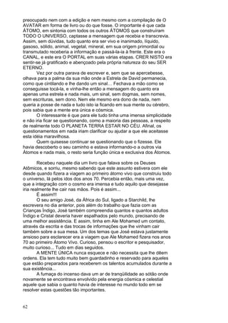 62
preocupado nem com a edição e nem mesmo com a compilação de O
AVATAR em forma de livro ou do que fosse. O importante é que cada
ÁTOMO, em sintonia com todos os outros ÁTOMOS que construíram
TODO O UNIVERSO, captasse a mensagem que recebia e transcrevia.
Assim, sem dúvidas, tudo quanto era ser vivo e inanimado, líquido,
gasoso, sólido, animal, vegetal, mineral, em sua origem primordial ou
transmutado receberia a informação e passá-la-ia à frente. Este era o
CANAL, e este era O PORTAL em suas várias etapas. CRER NISTO era
sentir-se já gratificado e abençoado pela própria natureza do seu SER
ETERNO.
Vez por outra parava de escrever e, sem que se apercebesse,
olhava para a palma da sua mão onde a Estrela de David permanecia,
como que cintilando e lhe dando um sinal… Fechava a mão como se
conseguisse tocá-la, e vinha-lhe então a mensagem do quanto era
apenas uma estrela e nada mais, um sinal, sem dogmas, sem nomes,
sem escrituras, sem dono. Nem ele mesmo era dono de nada, nem
queria a posse de nada e tudo isto ia ficando em sua mente ou cérebro,
pois sabia que a mente era única e cósmica.
O interessante é que para ele tudo tinha uma imensa simplicidade
e não iria ficar se questionando, como a maioria das pessoas, a respeito
de realmente todo O PLANETA TERRA ESTAR NO CÉU. Afinal, os
questionamentos em nada iriam clarificar ou ajudar a que ele aceitasse
esta idéia maravilhosa.
Quem quisesse continuar se questionando que o fizesse. Ele
havia descoberto o seu caminho e estava informando-o a outros via
Átomos e nada mais, o resto seria função única e exclusiva dos Átomos.
Recebeu naquele dia um livro que falava sobre os Deuses
Atômicos, e sorriu, mesmo sabendo que este assunto estivera com ele
desde quando fizera a viagem ao primeiro átomo vivo que construiu todo
o universo, lá pelos idos dos anos 70. Percebia então, mais uma vez,
que a integração com o cosmo era imensa e tudo aquilo que desejasse
iria realmente lhe cair nas mãos. Pois é assim...
É assim!!!
O seu amigo José, da África do Sul, ligado a Starchild, lhe
escrevera no dia anterior, pois além do trabalho que fazia com as
Crianças Índigo, José também compreendia quantos e quantos adultos
Índigo e Cristal deveria haver espalhados pelo mundo, precisando de
uma melhor assistência. E assim, tinha em Ale Mohamed um contato,
através da escrita e das trocas de informações que lhe vinham cair
também sobre a sua mesa. Um dos temas que José estava justamente
ansioso para esclarecer era a viagem que Ale Mohamed fizera nos anos
70 ao primeiro Átomo Vivo. Curioso, pensou o escritor e pesquisador,
muito curioso... Tudo em dias seguidos.
A MENTE ÚNICA nunca esquece e não necessita que lhe dêem
ordens. Ela tem tudo muito bem guardadinho e reservado para aqueles
que estão preparados para receberem os talentos acumulados durante a
sua existência...
A fumaça do incenso dava um ar de tranqüilidade ao sótão onde
novamente se encontrava envolvido pela energia cósmica e celestial
aquele que sabia o quanto havia de interesse no mundo todo em se
resolver estas questões tão importantes.
 