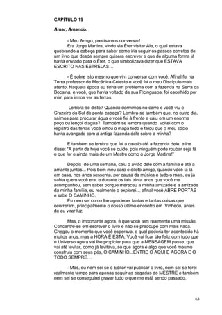 63
CAPÍTULO 19
Amar, Amando.
- Meu Amigo, precisamos conversar!
Era Jorge Martins, vindo via Éter visitar Ale, o qual estava
quebrando a cabeça para saber como iria seguir os passos corretos de
um livro que desde sempre quisera escrever e que de alguma forma já
havia enviado para o Éter, o que simbolizava dizer que ESTAVA
ESCRITO NAS ESTRELAS…
- É sobre isto mesmo que vim conversar com você. Afinal fui na
Terra professor de Mecânica Celeste e você foi o meu Discípulo mais
atento. Naquela época eu tinha um problema com a fazenda na Serra da
Bocaina, e você, que havia voltado da sua Picinguaba, foi escolhido por
mim para irmos ver as terras.
Lembra-se disto? Quando dormimos no carro e você viu o
Cruzeiro do Sul de ponta cabeça? Lembra-se também que, no outro dia,
saímos para procurar água e você foi à frente e caiu em um enorme
poço ou lençol d’água? Também se lembra quando voltei com o
registro das terras você olhou o mapa todo e falou que o meu sócio
havia avançado com a antiga fazenda dele sobre a minha?
E também se lembra que foi a cavalo até a fazenda dele, e lhe
disse: “A partir de hoje você se cuide, pois ninguém pode roubar seja lá
o que for e ainda mais de um Mestre como o Jorge Martins!”
Depois de uma semana, caiu o avião dele com a família e até a
amante juntos... Pois bem meu caro e dileto amigo, quando você ia lá
em casa, nos anos sessenta, por causa da música e tudo o mais, eu já
sabia quem você era, e durante os tais trinta anos que você me
acompanhou, sem saber porque mereceu a minha amizade e a amizade
da minha família, eu realmente o explorei… afinal você ABRE PORTAS
e sabe O CAMINHO.
Eu nem sei como lhe agradecer tantas e tantas coisas que
ocorreram, principalmente o nosso último encontro em Vinhedo, antes
de eu virar luz.
Mas, o importante agora, é que você tem realmente uma missão.
Concentre-se em escrever o livro e não se preocupe com mais nada.
Chegou o momento que você esperava, o qual poderia ter acontecido há
muitos anos, mas a HORA É ESTA. Você vai ficar tão feliz com tudo que
o Universo agora vai lhe propiciar para que a MENSAGEM passe, que
vai até levitar, como já levitava, só que agora é algo que você mesmo
construiu com seus pés, O CAMINHO...ENTRE O AQUI E AGORA E O
TODO SEMPRE…
- Mas, eu nem sei se o Editor vai publicar o livro, nem sei se terei
realmente tempo para apenas seguir as pegadas do MESTRE e também
nem sei se conseguirei gravar tudo o que me está sendo passado.
 