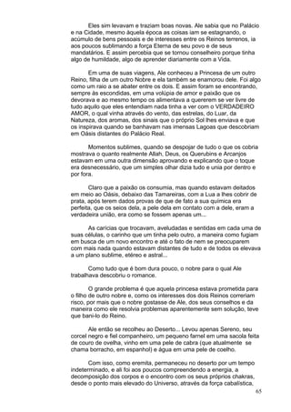 65
Eles sim levavam e traziam boas novas. Ale sabia que no Palácio
e na Cidade, mesmo àquela época as coisas iam se estagnando, o
acúmulo de bens pessoais e de interesses entre os Reinos terrenos, ia
aos poucos sublimando a força Eterna de seu povo e de seus
mandatários. E assim percebia que se tornou conselheiro porque tinha
algo de humildade, algo de aprender diariamente com a Vida.
Em uma de suas viagens, Ale conheceu a Princesa de um outro
Reino, filha de um outro Nobre e ela também se enamorou dele. Foi algo
como um raio a se abater entre os dois. E assim foram se encontrando,
sempre às escondidas, em uma volúpia de amor e paixão que os
devorava e ao mesmo tempo os alimentava a quererem se ver livre de
tudo aquilo que eles entendiam nada tinha a ver com o VERDADEIRO
AMOR, o qual vinha através do vento, das estrelas, do Luar, da
Natureza, dos aromas, dos sinais que o próprio Sol lhes enviava e que
os inspirava quando se banhavam nas imensas Lagoas que descobriam
em Oásis distantes do Palácio Real.
Momentos sublimes, quando se despojar de tudo o que os cobria
mostrava o quanto realmente Allah, Deus, os Querubins e Arcanjos
estavam em uma outra dimensão aprovando e explicando que o toque
era desnecessário, que um simples olhar dizia tudo e unia por dentro e
por fora.
Claro que a paixão os consumia, mas quando estavam deitados
em meio ao Oásis, debaixo das Tamareiras, com a Lua a lhes cobrir de
prata, após terem dados provas de que de fato a sua química era
perfeita, que os seios dela, a pele dela em contato com a dele, eram a
verdadeira união, era como se fossem apenas um...
As carícias que trocavam, aveludadas e sentidas em cada uma de
suas células, o carinho que um tinha pelo outro, a maneira como fugiam
em busca de um novo encontro e até o fato de nem se preocuparem
com mais nada quando estavam distantes de tudo e de todos os elevava
a um plano sublime, etéreo e astral...
Como tudo que é bom dura pouco, o nobre para o qual Ale
trabalhava descobriu o romance.
O grande problema é que aquela princesa estava prometida para
o filho de outro nobre e, como os interesses dos dois Reinos correriam
risco, por mais que o nobre gostasse de Ale, dos seus conselhos e da
maneira como ele resolvia problemas aparentemente sem solução, teve
que bani-lo do Reino.
Ale então se recolheu ao Deserto... Levou apenas Sereno, seu
corcel negro e fiel companheiro, um pequeno farnel em uma sacola feita
de couro de ovelha, vinho em uma pele de cabra (que atualmente se
chama borracho, em espanhol) e água em uma pele de coelho.
Com isso, como eremita, permaneceu no deserto por um tempo
indeterminado, e ali foi aos poucos compreendendo a energia, a
decomposição dos corpos e o encontro com os seus próprios chakras,
desde o ponto mais elevado do Universo, através da força cabalística,
 