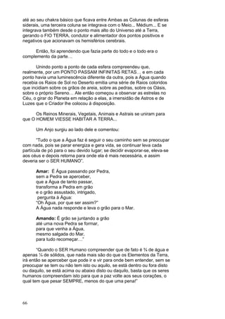 66
até ao seu chakra básico que ficava entre Ambas as Colunas de esferas
siderais, uma terceira coluna se integrava com o Meio... Médium... E se
integrava também desde o ponto mais alto do Universo até a Terra,
gerando o FIO TERRA, condutor e alimentador dos pontos positivos e
negativos que acionavam os hemisférios cerebrais.
Então, foi aprendendo que fazia parte do todo e o todo era o
complemento da parte…
Unindo ponto a ponto de cada esfera compreendeu que,
realmente, por um PONTO PASSAM INFINITAS RETAS… e em cada
ponto havia uma luminescência diferente da outra, pois a Água quando
recebia os Raios de Sol no Deserto emitia uma série de Raios coloridos
que incidiam sobre os grãos de areia, sobre as pedras, sobre os Oásis,
sobre o próprio Sereno… Ale então começou a observar as estrelas no
Céu, o girar do Planeta em relação a elas, a imensidão de Astros e de
Luzes que o Criador lhe colocou à disposição.
Os Reinos Minerais, Vegetais, Animais e Astrais se uniram para
que O HOMEM VIESSE HABITAR A TERRA...
Um Anjo surgiu ao lado dele e comentou:
“Tudo o que a Água faz é seguir o seu caminho sem se preocupar
com nada, pois se parar energiza e gera vida, se continuar leva cada
partícula de pó para o seu devido lugar; se decidir evaporar-se, eleva-se
aos céus e depois retorna para onde ela é mais necessária, e assim
deveria ser o SER HUMANO”.
Amar: É Água passando por Pedra,
sem a Pedra se aperceber,
que a Água de tanto passar,
transforma a Pedra em grão
e o grão assustado, intrigado,
pergunta à Água:
“Oh Água, por que ser assim?”
A Água nada responde e leva o grão para o Mar.
Amando: É grão se juntando a grão
até uma nova Pedra se formar,
para que venha a Água,
mesmo salgada do Mar,
para tudo recomeçar…”
“Quando o SER Humano compreender que de fato é ¾ de água e
apenas ¼ de sólidos, que nada mais são do que os Elementos da Terra,
irá então se aperceber que pode ir e vir para onde bem entender, sem se
preocupar se tem ou não tem isto ou aquilo, se está dentro ou fora disto
ou daquilo, se está acima ou abaixo disto ou daquilo, basta que os seres
humanos compreendam isto para que a paz volte aos seus corações, o
qual tem que pesar SEMPRE, menos do que uma pena!”
 