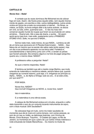 68
CAPÍTULO 20
Noves fora – Nada!
A vontade que às vezes dominava Ale Mohamed era de colocar
fogo em tudo. Assim, não ficaria preso àquele sótão, nem àquele imenso
monte de papéis, uns escritos a mão, outros datilografados, outros ainda
vindos em forma de e-mails via computador e Internet… Os filmes, os
vídeos, os DVDs, os livros antigos dele e de outros autores, os discos
em vinil, os CDs, enfim, queimaria tudo… E não iria mais nem
conservar aquele mundo de roupas que foram se acumulando em vários
armários... Doaria tudo. Até a casa ele doaria, a quinta… Só assim
sentir-se-ia mais livre, mais solto, exatamente como o PRIMEIRO
ÁTOMO VIVO. Solto, no que era O NADA...
Somos nada mais, nada menos, do que NADA... Lembrou-se até
de um tema que escrevera em O Planeta Exterminador… NADA… Que
falava de um menino que na escola não sabia nada (entre aspas), mas
um dia a sua professora apareceu na sua terra natal, Fortaleza e,
coincidentemente o reencontrou junto com o PAI, a vender os peixes
que haviam pescado. Ela comprou alguns e na hora de pagar perguntou
quanto era, o menino disse: NADA!!!
A professora voltou a perguntar: Nada?
Ao que o menino respondeu: Nado!
E lembrou-se também que até o mestre Jorge Martins, que muito
entendia de matemática e mecânica celeste, sempre falava que, quando
chegamos ao numeral máximo, qual seja, o 9, chegamos ao princípio ou
Alpha... NADA... e, de Alpha a Ómega, tudo se une... E se está unido,
por que será???
POR NADA.
Noves fora, NADA!!!
Que incrível! Chegamos ao NOVE, e, noves fora, nada!!!
Isto é matemática.
E a matemática é uma ciência exata.
A cabeça de Ale Mohamed andava em círculos, enquanto o velho
rádio transmitia o som de um conjunto tocando instrumentos de sopro,
com o título musical: SAX Saudades!!!
Se colocasse fogo em tudo, como iria matar saudades de
momentos que ele já vivera em outros tempos, com outras pessoas, ao
som de um sax ou violão, as deliciosas boemias, com Vinícius de
Morais, Chico Buarque, Toquinho... O Castelo da Lagoa, no Rio de
Janeiro, os momentos em que o piano de Luiz Carlos Vinhas inebriava a
noite enluarada da Cidade Maravilhosa… Ou mesmo no Clube da
 