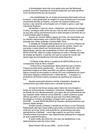 7
A Antropologia havia sido uma opção para que Ale Mohamed
pudesse encontrar respostas às imensas perguntas que tanto genética
como sensitivamente seu ser buscava.
– Há possibilidades de um Avatar permanecer Eternizado entre os
humanos, o que geralmente se imagina no caso de Buda que é invocado
inicialmente através de Sidarta, um jovem de nobreza indiana que
buscou o seu canal de comunicação com o Criador e gerou o que hoje
chamamos Budismo.
Há também o caso de Jesus, o Nazareno, que através da energia
Crística, conseguiu estar entre nós por mais de dois mil anos e acredita-
se que esta crença permanecerá pois é assim lançada a semente de Luz
e da Divindade pelos Avatares.
Quanto ao Terceiro Milênio depois de Cristo, há movimentos que
se intitulam relacionados com a NOVA ERA e que citam Matreya, cuja
tradução tem várias vertentes, inclusive Mãe Terra.
A verdade da Teologia está assente na Lei e a Lei é a Palavra de
Deus, passada de geração a geração através dos tempos. Assim, em
que pese o nosso estudo ser humanamente e cientificamente
desenvolvido, cremos que as gerações do futuro irão contatar com o
NOVO AVATAR. Aliás há muitas mudanças em todo o Planeta oriundas
da energia de Aquário, a qual faz com que as coisas do mundo vão
dando lugar às luminescências Cósmicas desta Nova Era.
– O Mestre então afirma a existência da NOVA ERA já com a
conseqüente vinda do Novo Avatar?
– A Nova Era é inquestionável. Basta dizermos que o próprio
Universo já está sendo questionado… Ao iniciar o século XX, nem
podíamos imaginar os feitos ocorridos nos últimos cinqüenta anos,
alguns inclusive já anunciados no século XVI mas contestados por quem
controlava religiosa e politicamente o Velho Mundo… A energia e o
simbolismo de Peixes mostrou excessos de sacrifícios em busca da
Luz…
Aquário pressupõe abertura mental, ampliação e doação do
conhecimento que antes estava sob o controle de poucos.
Já hoje em dia temos acesso pelos meios de comunicação a
fontes de conhecimentos Templários, Científicos, Religiosos, Segredos
de Estado de uma década passada, que agora são do conhecimento dos
que acessam estes mesmos novos sistemas, e assim podemos quase
afirmar que este é um dos sinais de que esta nova fase intelectual,
tecnológica e humana irá também conseguir gerir ou gerar o NOVO
AVATAR… A cada NOVO MILÊNIO há choques interessantíssimos que
ocorrem desde sempre…
Einstein jamais contestou a existência de Deus e a sua Teoria da
Relatividade até hoje é base prática para todos os fenômenos científicos
onde ele, ao tornar ciente uma experiência, acrescentava aos seus
apontamentos a Deidade …como algo superior ao que ficou ciente…
Cientificamente inconcebível, mas relativamente participante e integrado
ao que a experiência gerou.
É assim então que Deus faz com que nos atualizemos e nos
desenvolvamos cada dia mais e mais…
Boas Férias!!! Até ao ano 2000… da Era Cristã.
 