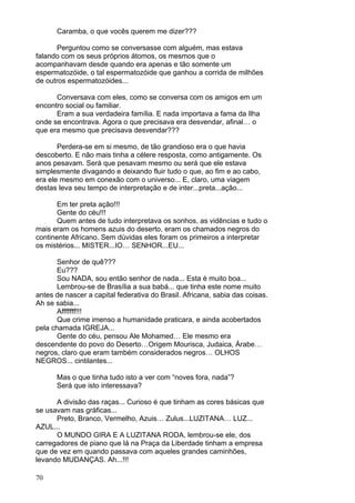 70
Caramba, o que vocês querem me dizer???
Perguntou como se conversasse com alguém, mas estava
falando com os seus próprios átomos, os mesmos que o
acompanhavam desde quando era apenas e tão somente um
espermatozóide, o tal espermatozóide que ganhou a corrida de milhões
de outros espermatozóides...
Conversava com eles, como se conversa com os amigos em um
encontro social ou familiar.
Eram a sua verdadeira família. E nada importava a fama da Ilha
onde se encontrava. Agora o que precisava era desvendar, afinal… o
que era mesmo que precisava desvendar???
Perdera-se em si mesmo, de tão grandioso era o que havia
descoberto. E não mais tinha a célere resposta, como antigamente. Os
anos pesavam. Será que pesavam mesmo ou será que ele estava
simplesmente divagando e deixando fluir tudo o que, ao fim e ao cabo,
era ele mesmo em conexão com o universo... E, claro, uma viagem
destas leva seu tempo de interpretação e de inter...preta...ação...
Em ter preta ação!!!
Gente do céu!!!
Quem antes de tudo interpretava os sonhos, as vidências e tudo o
mais eram os homens azuis do deserto, eram os chamados negros do
continente Africano. Sem dúvidas eles foram os primeiros a interpretar
os mistérios... MISTER...IO… SENHOR...EU...
Senhor de quê???
Eu???
Sou NADA, sou então senhor de nada... Esta é muito boa...
Lembrou-se de Brasília a sua babá... que tinha este nome muito
antes de nascer a capital federativa do Brasil. Africana, sabia das coisas.
Ah se sabia...
Afffffff!!!
Que crime imenso a humanidade praticara, e ainda acobertados
pela chamada IGREJA...
Gente do céu, pensou Ale Mohamed… Ele mesmo era
descendente do povo do Deserto…Origem Mourisca, Judaica, Árabe…
negros, claro que eram também considerados negros… OLHOS
NEGROS... cintilantes...
Mas o que tinha tudo isto a ver com “noves fora, nada”?
Será que isto interessava?
A divisão das raças... Curioso é que tinham as cores básicas que
se usavam nas gráficas...
Preto, Branco, Vermelho, Azuis… Zulus...LUZITANA… LUZ...
AZUL...
O MUNDO GIRA E A LUZITANA RODA, lembrou-se ele, dos
carregadores de piano que lá na Praça da Liberdade tinham a empresa
que de vez em quando passava com aqueles grandes caminhões,
levando MUDANÇAS. Ah...!!!
 