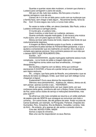 71
Quantas e quantas vezes eles mudaram, e tiveram que chamar a
Lusitana para carregarem o piano de cauda...
Até que um dia, tudo isso acabou. Ele fora para o mundo e
apenas carregava o que ele era...
Cansou de ir e vir de um lado para o outro com as mudanças que
a família fazia, sem chegar a lado algum... Novamente família, fama da
ilha. Com 12 anos seguiu seu rumo, e nunca mais voltou.
Às vezes ia visitar a Mãe, em plena Liberdade, São Paulo, onde a
Lusitana continuava a carregar pianos.
O mundo gira, a Lusitana roda...
Quem inventou a roda foram os Lusitanos, pensava...
Quanta confusão naquela madrugada. O sax tocava uma música
muito suave, com um piano agora ao fundo... Summer of 42...
Deixou-se levar pela música de fundo, respirou mais fundo do que
costumeiramente respirava.
A imagem de Maria Gabriela surgira à sua frente, a veterinária
que o conhecera lá pelas bandas do Pantanal Mato-grossense, e que o
ajudara a compreender que era realmente um escritor. Ela o deixara à
vontade para apenas escrever, fora a primeira pessoa em sua vida que
o deixara SER O QUE REALMENTE ERA...
Escritor... eu?
Ihhhhhhhhhhhhhhhhh, aquela madrugada realmente estava muito
complicada... Lá no fundo do sótão a imagem dela sorria.
Uma lágrima correu sobre sua face envelhecida... A imagem
desapareceu...
Ele recolheu a lágrima com os lábios, tinha que continuar
escrevendo O AVATAR, e ficava ali a perder tempo com divagações
sem lógica nenhuma.
Ah... a lógica, que fazia parte da filosofia, era justamente o que se
deduzia de todos os diálogos. Então, quer dizer que sem diálogo nunca
chegariam à lógica!
Exatamente!!! Ouviu seus átomos lhe responderem.
Silenciou seus pensamentos... Acalmou-se, relaxou, deixou-se ali,
sem pensar, apenas ouvindo o sax... YESTERDAY...
Afinal, por que estudara tanto, por que viajara tanto, por que
conhecera tanta gente, contribuíra até com o Rotary Clube, Universidade
da Paz, entre outros clubes de serviço e instituições beneméritas, mas
para quê???
Se afinal sua vida mais completa se resumia a um sótão atulhado
de papéis onde ele SENTIA que conseguia se comunicar com todo o
universo... Em outros locais, ele até gostava de estar. Andar na praia de
Canoa Quebrada, por exemplo, na Picinguaba, Pantanal, Chapada dos
Guimarães, Peru, Amazônia, Ilha da Madeira, Versailles, Londres, Vale
do Kiriri... No entanto, ali e apenas ali, ele sentia a conexão cósmica.
Fora dali, NOVES FORA, NADA!
Somos a cópia do Universo...
Mais uma vez lhe responderam os seus Átomos.
 