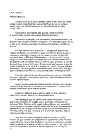 72
CAPÍTULO 21
Preto no Branco
Amanheceu o dia e ao que parece o sono tomou conta do nosso
amigo escritor. Maria Gabriela, sua companheira de todo o sempre,
Madeirense, que o havia conhecido em pleno Pantanal, já havia
a...cor...dado.
Cantarolava, significando isso que até o café da manhã
já tinha tomado, porque não gostava de cantar em jejum.
Costumava dizer que a sua avó materna, Mathilde Hilária Pita, lhe
dizia que não era bom cantarmos em jejum... Isso significava que o dia já
ia alto, e Ale Mohamed por algum motivo permanecera no mundo dos
sonhos...
Foi isso mesmo o que aconteceu. O sexagenário pesquisador
naquele dia ficara envolvido com os seus sonhos mais profundos onde,
começou a se lembrar, a figura que lhe haviam enviado da Starchild -
uma instituição da África do Sul interessada nos estudo das Crianças
Indigo e Cristal - entrou pelo seu imaginário e ali foi sendo interpretada,
devagarinho, até a completa interação entre a figura artística e o espírito
do escritor que era o próprio Ale... O mesmo Ale que tinha sua amiga Ila,
do planeta Urânia, a lhe explicar a respeito de como tinham por missão o
alinhamento de várias galáxias e que então voltar para a Terra era algo
que não estava ainda na hora. Afinal, muitas tarefas tinham pela frente.
Esta afirmação de Ila, também durante o sono (ou sonho) de Ale,
deixava-o meio sem rumo quando voltava ao plano Terra encarnando o
escritor e pesquisador.
Assim, o universo conspirou para que ele mesmo a...cor...dando...
conseguisse ver com olhos terrenos o que se passava no cosmo e na
energia cósmica dos seus próprios sonhos.
A imagem da figura que seu amigo José enviara o deixava
embevecido, repleto de uma luz interna indescritível.
Uma sensação que lhe permitia tirar várias conclusões... E cada
qual a mais interativa em relação ao que ele mesmo imaginava em
termos do Todo Cósmico e Universal, onde os átomos iam assumindo
formas visíveis e invisíveis, que dificilmente na Terra alguém conseguiria
representar e, se conseguissem, seria porque estavam conectados ao
Primeiro Átomo Vivo que construíra todo o Universo. Quanto a isto Ale
não tinha dúvida nenhuma.
Saiu da cama e fez sua higiene pessoal, os anos já dando
mostras de que a vida se lhe passara muito rapidamente, mas em nada
se comparava à maioria dos que tinham sessenta ou mais anos. Apesar
da idade, ele ainda sentia-se bem jovem interiormente e, claro, tudo era
prova da ressonância espiritual e a total integração que conseguia
 