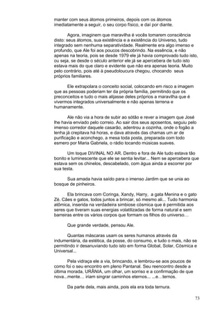 73
manter com seus átomos primeiros, depois com os átomos
imediatamente a seguir, o seu corpo físico, e daí por diante.
Agora, imaginem que maravilha é vocês tomarem consciência
disto: seus átomos, sua existência e a existência do Universo, tudo
integrado sem nenhuma separatividade. Realmente era algo imenso e
profundo, que Ale foi aos poucos descobrindo. Na essência, e não
apenas na teoria, pois se desde 1979 ele já havia comprovado tudo isto,
ou seja, se desde o século anterior ele já se apercebera de tudo isto
estava mais do que claro e evidente que não era apenas teoria. Muito
pelo contrário, pois até à pseudoloucura chegou, chocando seus
próprios familiares.
Ele extrapolara o conceito social, colocando em risco a imagem
que as pessoas poderiam ter da própria família, permitindo que os
preconceitos e tudo o mais alijasse deles próprios a maravilha que é
vivermos integrados universalmente e não apenas terrena e
humanamente.
Ale não via a hora de subir ao sótão e rever a imagem que José
lhe havia enviado pelo correio. Ao sair dos seus aposentos, seguiu pelo
imenso corredor daquele casarão, adentrou a cozinha, onde o fogão a
lenha já crepitava há horas, e dava através das chamas um ar de
purificação e aconchego, a mesa toda posta, preparada com todo
esmero por Maria Gabriela, o rádio tocando músicas suaves.
Um toque DIVINAL NO AR. Dentro e fora de Ale tudo estava tão
bonito e luminescente que ele se sentia levitar... Nem se apercebera que
estava sem os chinelos, descabelado, com água ainda a escorrer por
sua testa.
Sua amada havia saído para o imenso Jardim que se unia ao
bosque de pinheiros.
Ela brincava com Coringa, Xandy, Harry, a gata Menina e o gato
Zé. Cães e gatos, todos juntos a brincar, só mesmo ali... Tudo harmonia
atômica, inserida na verdadeira simbiose cósmica que é permitida aos
seres que tiveram suas energias volatilizadas de forma natural e sem
barreiras entre os vários corpos que formam os filhos do universo…
Que grande verdade, pensou Ale.
Quantas máscaras usam os seres humanos através da
indumentária, da estética, da posse, do consumo, e tudo o mais, não se
permitindo ir desanuviando tudo isto em forma Global, Solar, Cósmica e
Universal...
Pela vidraça ele a via, brincando, e lembrou-se aos poucos de
como foi o seu encontro em pleno Pantanal. Seu reencontro desde a
última morada, URÂNIA, um olhar, um sorriso e a confirmação de que
nova...mente… iriam singrar caminhos eternos... ...e…ternos.
Da parte dela, mais ainda, pois ela era toda ternura.
 
