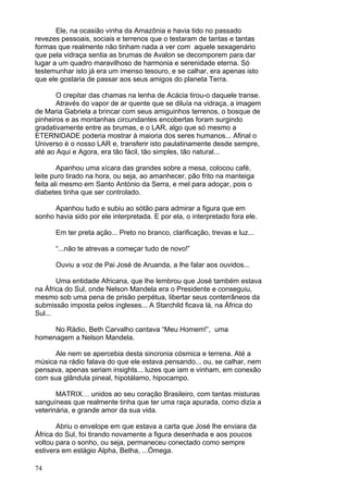 74
Ele, na ocasião vinha da Amazônia e havia tido no passado
revezes pessoais, sociais e terrenos que o testaram de tantas e tantas
formas que realmente não tinham nada a ver com aquele sexagenário
que pela vidraça sentia as brumas de Avalon se decomporem para dar
lugar a um quadro maravilhoso de harmonia e serenidade eterna. Só
testemunhar isto já era um imenso tesouro, e se calhar, era apenas isto
que ele gostaria de passar aos seus amigos do planeta Terra.
O crepitar das chamas na lenha de Acácia tirou-o daquele transe.
Através do vapor de ar quente que se diluía na vidraça, a imagem
de Maria Gabriela a brincar com seus amiguinhos terrenos, o bosque de
pinheiros e as montanhas circundantes encobertas foram surgindo
gradativamente entre as brumas, e o LAR, algo que só mesmo a
ETERNIDADE poderia mostrar à maioria dos seres humanos... Afinal o
Universo é o nosso LAR e, transferir isto paulatinamente desde sempre,
até ao Aqui e Agora, era tão fácil, tão simples, tão natural...
Apanhou uma xícara das grandes sobre a mesa, colocou café,
leite puro tirado na hora, ou seja, ao amanhecer, pão frito na manteiga
feita ali mesmo em Santo António da Serra, e mel para adoçar, pois o
diabetes tinha que ser controlado.
Apanhou tudo e subiu ao sótão para admirar a figura que em
sonho havia sido por ele interpretada. E por ela, o interpretado fora ele.
Em ter preta ação... Preto no branco, clarificação, trevas e luz...
“...não te atrevas a começar tudo de novo!”
Ouviu a voz de Pai José de Aruanda, a lhe falar aos ouvidos...
Uma entidade Africana, que lhe lembrou que José também estava
na África do Sul, onde Nelson Mandela era o Presidente e conseguiu,
mesmo sob uma pena de prisão perpétua, libertar seus conterrâneos da
submissão imposta pelos ingleses... A Starchild ficava lá, na África do
Sul...
No Rádio, Beth Carvalho cantava “Meu Homem!”, uma
homenagem a Nelson Mandela.
Ale nem se apercebia desta sincronia cósmica e terrena. Até a
música na rádio falava do que ele estava pensando... ou, se calhar, nem
pensava, apenas seriam insights... luzes que iam e vinham, em conexão
com sua glândula pineal, hipotálamo, hipocampo.
MATRIX… unidos ao seu coração Brasileiro, com tantas misturas
sanguíneas que realmente tinha que ter uma raça apurada, como dizia a
veterinária, e grande amor da sua vida.
Abriu o envelope em que estava a carta que José lhe enviara da
África do Sul, foi tirando novamente a figura desenhada e aos poucos
voltou para o sonho, ou seja, permaneceu conectado como sempre
estivera em estágio Alpha, Betha, ...Ómega.
 