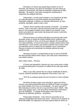 75
Prometeu a si mesmo que aquela figura estaria no livro O
AVATAR, pois traduzia uma série de mensagens que ele mesmo já
recebera e já escrevera, até citara em palestras, programas de rádio,
televisão... No entanto, nem todos conseguiam compreender a
magnitude dos estágios Atômicos.
Infelizmente, o mundo estava fadado a uma seqüência de fatos
em nada abonatórios no que dizia respeito aos governantes, às
instituições religiosas, à política, ao mercado internacional, ao meio
ambiente, educação, saúde e tudo o mais.
Todavia, ele era apenas e tão somente um escritor... um simples
escritor. Tudo o mais que a vida lhe propiciara antes fora, justamente,
para um dia conseguir transferir para o papel à sua maneira, o que
sentia que poderia ser aprimorado, até porque ele mesmo muito tinha
ainda a compreender.
Deixou-se levar e se enlevar pela figura que pairava sobre asas
douradas, tendo um Globo de Cristal cintilante acima, golfinhos que
desciam em direção à Terra, um fundo azul celestial. Um dos golfinhos,
com asas prateadas, um lusco fusco entre o violeta e tantas outras cores
maravilhosas, e uma concha, que acolhia o planeta Terra e tudo o mais
que estivesse acima ou abaixo da sua abóbada, como a demonstrar
imensos universos se encontrando na simbiose atômica de cada
seqüência vital.
Ale deixou-se levar, e comprometeu-se que no livro O AVATAR
não faria grandes relatos sobre a figura, pois cada qual a interpretaria a
sua própria maneira…
Seria melhor assim... Pensava.
O Vento veio despertá-lo, fazendo com que a porta entre o sótão
e a varanda balançasse e trouxesse um reflexo de luz solar para dentro
do sótão.
Olhou a sua volta, parecia-lhe ver a figura volatilizada ali dentro...
Voando, trazendo benesses que alegravam mais ainda o seu viver.
“Ah!!! Se eu pudesse passar isto aos humanos e a todo o planeta
Terra!”
De dentro da figura surgiu uma outra figura, agora com forma
humana, que estava justamente dentro do Globo de Cristal, circundado
por várias estrelas. Era como um sol prateado... Ou seria uma lua???
Não interessava a forma, mas sim o que ela tinha a dizer. NADA... Não
disse nada, apenas sorriu, com seus olhos amendoados, lembrando o
povo de LEMÚRIA... O coração de Ale bateu muito mais forte...
Epicentro de Atlântida, golfinhos... ali pertinho...
Preservação Ambiental... Tudo vinha em enxurrada na sua
cabeça já desgastada pelo tempo que vivera... Parecia que ia explodir de
tanta informação. Em segundos o Universo parecia estar ali, dentro do
 