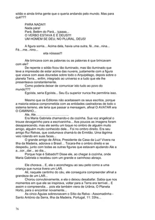 76
sótão e ainda tinha gente que o queria andando pelo mundo. Mas para
quê???
PARA NADA!!!
Nada pára!
Pará, Belém do Pará... içaaaa...
O VERBO ESTAVA E É DEUS!!!!
UM HOMEM SE DEU, NO PLURAL, DEUS!
A figura sorria... Acima dela, havia uma outra, fé...me...nina...
Fé....me...nino...
eita nóissss!!!
Ale brincava com as palavras ou as palavras é que brincavam
com ele?
De repente o sótão ficou tão iluminado, mas tão iluminado que
teve a impressão de estar acima das nuvens, justamente com a figura
que voava com asas douradas sobre todo o Arquipélago, depois sobre o
planeta Terra... enfim, integrado ao universo e a tudo que ele lhe
presenteava constantemente.
Como poderia deixar de comunicar isto tudo ao povo do
mundo???
Egoísta, seria Egoísta... Seu Eu superior nunca lhe permitiria isso.
Mesmo que os Editores não aceitassem os seus escritos, porque
a maioria estava comprometida com as entidades castradoras de todo o
sistema terreno, ele teria que passar a mensagem, afinal O AVATAR era
O CAMINHO...
Ale, Ale…………………………..
Era Maria Gabriela chamando-o da cozinha. Sua voz angelical o
trouxe devagarinho para a escrivaninha... Aos poucos as imagens foram
desaparecendo, mas ele sentiu um toque no ombro de alguém muito
amigo, alguém muito conhecido dele... Foi no ombro direito. Era seu
amigo Rui Relvas, que costumava chamá-lo de Ermitão. Uma lágrima
veio rolando em suas faces...
O grande amigo de África, Presidente da Casa da Luz! Vivera na
Ilha da Madeira, adorava o Brasil… Tocara-lhe o ombro direito e se
despediu, junto com todas as outras figuras que estavam ajudando Ale a
a...cor...dar... ao dia...
Porque hoje é Sábado!!! Disse ele, ao chegar à cozinha, onde
Maria Gabriela o recebeu com um grande e carinhoso abraço.
Ele chorava... E, ela o aconchegou ao seu peito como a uma
criança que nunca tivera um LAR.
Ali, naquele cantinho do céu, ele conseguira compreender afinal a
grandeza de um LAR...
Chorou convulsivamente, e ela o deixou desabafar. Sabia que nos
momentos em que ele se inspirava, voltar para a Terra era terrível... E
assim o compreendia… pois ela também viera de Urânia, O Planeta
Horto, para o encontrar novamente...
As cinco Águias sobrevoavam o Sítio da Relva - Assomadinha -
Santo António da Serra, Ilha da Madeira, Portugal, 11: 33hs...
 