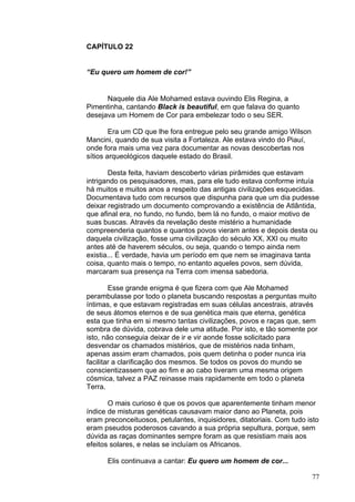 77
CAPÍTULO 22
“Eu quero um homem de cor!”
Naquele dia Ale Mohamed estava ouvindo Elis Regina, a
Pimentinha, cantando Black is beautiful, em que falava do quanto
desejava um Homem de Cor para embelezar todo o seu SER.
Era um CD que lhe fora entregue pelo seu grande amigo Wilson
Mancini, quando de sua visita a Fortaleza. Ale estava vindo do Piauí,
onde fora mais uma vez para documentar as novas descobertas nos
sítios arqueológicos daquele estado do Brasil.
Desta feita, haviam descoberto várias pirâmides que estavam
intrigando os pesquisadores, mas, para ele tudo estava conforme intuía
há muitos e muitos anos a respeito das antigas civilizações esquecidas.
Documentava tudo com recursos que dispunha para que um dia pudesse
deixar registrado um documento comprovando a existência de Atlântida,
que afinal era, no fundo, no fundo, bem lá no fundo, o maior motivo de
suas buscas. Através da revelação deste mistério a humanidade
compreenderia quantos e quantos povos vieram antes e depois desta ou
daquela civilização, fosse uma civilização do século XX, XXI ou muito
antes até de haverem séculos, ou seja, quando o tempo ainda nem
existia... É verdade, havia um período em que nem se imaginava tanta
coisa, quanto mais o tempo, no entanto aqueles povos, sem dúvida,
marcaram sua presença na Terra com imensa sabedoria.
Esse grande enigma é que fizera com que Ale Mohamed
perambulasse por todo o planeta buscando respostas a perguntas muito
íntimas, e que estavam registradas em suas células ancestrais, através
de seus átomos eternos e de sua genética mais que eterna, genética
esta que tinha em si mesmo tantas civilizações, povos e raças que, sem
sombra de dúvida, cobrava dele uma atitude. Por isto, e tão somente por
isto, não conseguia deixar de ir e vir aonde fosse solicitado para
desvendar os chamados mistérios, que de mistérios nada tinham,
apenas assim eram chamados, pois quem detinha o poder nunca iria
facilitar a clarificação dos mesmos. Se todos os povos do mundo se
conscientizassem que ao fim e ao cabo tiveram uma mesma origem
cósmica, talvez a PAZ reinasse mais rapidamente em todo o planeta
Terra.
O mais curioso é que os povos que aparentemente tinham menor
índice de misturas genéticas causavam maior dano ao Planeta, pois
eram preconceituosos, petulantes, inquisidores, ditatoriais. Com tudo isto
eram pseudos poderosos cavando a sua própria sepultura, porque, sem
dúvida as raças dominantes sempre foram as que resistiam mais aos
efeitos solares, e nelas se incluíam os Africanos.
Elis continuava a cantar: Eu quero um homem de cor...
 