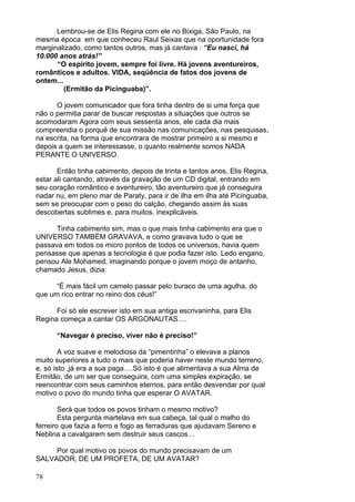 78
Lembrou-se de Elis Regina com ele no Bixiga, São Paulo, na
mesma época em que conheceu Raul Seixas que na oportunidade fora
marginalizado, como tantos outros, mas já cantava : “Eu nasci, há
10.000 anos atrás!”
“O espírito jovem, sempre foi livre. Há jovens aventureiros,
românticos e adultos. VIDA, seqüência de fatos dos jovens de
ontem...
(Ermitão da Picinguaba)”.
O jovem comunicador que fora tinha dentro de si uma força que
não o permitia parar de buscar respostas a situações que outros se
acomodaram Agora com seus sessenta anos, ele cada dia mais
compreendia o porquê de sua missão nas comunicações, nas pesquisas,
na escrita, na forma que encontrara de mostrar primeiro a si mesmo e
depois a quem se interessasse, o quanto realmente somos NADA
PERANTE O UNIVERSO.
Então tinha cabimento, depois de trinta e tantos anos, Elis Regina,
estar ali cantando, através da gravação de um CD digital, entrando em
seu coração romântico e aventureiro, tão aventureiro que já conseguira
nadar nu, em pleno mar de Paraty, para ir de ilha em ilha até Picinguaba,
sem se preocupar com o peso do calção, chegando assim às suas
descobertas sublimes e, para muitos, inexplicáveis.
Tinha cabimento sim, mas o que mais tinha cabimento era que o
UNIVERSO TAMBÉM GRAVAVA, e como gravava tudo o que se
passava em todos os micro pontos de todos os universos, havia quem
pensasse que apenas a tecnologia é que podia fazer isto. Ledo engano,
pensou Ale Mohamed, imaginando porque o jovem moço de antanho,
chamado Jesus, dizia:
“É mais fácil um camelo passar pelo buraco de uma agulha, do
que um rico entrar no reino dos céus!”
Foi só ele escrever isto em sua antiga escrivaninha, para Elis
Regina começa a cantar OS ARGONAUTAS….
“Navegar é preciso, viver não é preciso!”
A voz suave e melodiosa da “pimentinha” o elevava a planos
muito superiores a tudo o mais que poderia haver neste mundo terreno,
e, só isto ,já era a sua paga….Só isto é que alimentava a sua Alma de
Ermitão, de um ser que conseguira, com uma simples expiração, se
reencontrar com seus caminhos eternos, para então desvendar por qual
motivo o povo do mundo tinha que esperar O AVATAR.
Será que todos os povos tinham o mesmo motivo?
Esta pergunta martelava em sua cabeça, tal qual o malho do
ferreiro que fazia a ferro e fogo as ferraduras que ajudavam Sereno e
Neblina a cavalgarem sem destruir seus cascos…
Por qual motivo os povos do mundo precisavam de um
SALVADOR, DE UM PROFETA, DE UM AVATAR?
 