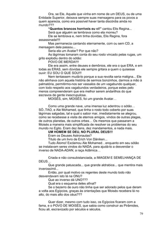 79
Ora, se Ele, Aquele que vinha em nome de um DEUS, ou de uma
Entidade Superior, deixava sempre suas mensagens para os povos a
quem aparecia, como era possível haver tanta discórdia ainda no
mundo???
“Quantos brancos horríveis eu vi!” cantou Elis Regina...
Será que alguém se lembrava como ela morreu?
Ele se lembrava e, nem tinha dúvidas, Elis Regina, fora
assassinada!!!!
Mas permanecia cantando eternamente, com ou sem CD, a
mensagem dela passou...
Seria ela um Avatar? Por que não?
As lágrimas tomaram conta do seu rosto vincado pelas rugas, um
grito explodiu dentro do sótão:
POVO DE MERDA!!!!
Ele era assim, entre deuses e demônios, ele era o que ERA, e em
todas as ERAS, sem dúvidas ele sempre gritara a quem o quisesse
ouvir: EU SOU O QUE SOU!!!
Nem tentassem mudá-lo porque a sua revolta seria maligna... Ele
não alinhava com aquela história de sermos bonzinhos, darmos a mão à
palmatória, permitirmo-nos ser vassalos de um vagabundo qualquer,
com todo respeito aos vagabundos verdadeiros, porque estes pelo
menos compreenderam que era melhor serem andarilhos do que
escravos de gente inescrupulosa.
MOISÉS, sim, MOISÉS, foi um grande Avatar…
Como uma grande nave, uma imensa luz adentrou o sótão…
SÓ..TAO, e Ale Mohamed, que tinha o rosto todo coberto por suas
lágrimas salgadas, tal e qual o sabor mar, imediatamente se alegrou,
como se recebesse a visita de eternos amigos, vindos de outras plagas,
de outros planetas, de outros orbes… Os mesmos que passaram a
Moisés a maneira mais simplificada de resolver os problemas do seu
mundo no Egito. Eram dez itens, dez mandamentos, e nada mais.
UM HOMEM SE DEU, NO PLURAL DEUS!!!
Eram os Deuses Astronautas?
Título de um livro de Erich Von Däniken...
Tudo Átomo! Exclamou Ale Mohamed…enquanto em seu sótão
se instalavam seres vindos do NADA, para ajudá-lo a desvendar o
inverso de NADA-ADAN, a raça Adâmica…
Criada e não consubistanciada, a IMAGEM E SEMELHANÇA DE
DEUS…
Que grande patuscada... que grande aldrabice... que mentira mais
inverossímil...
Então, por qual motivo os regentes deste mundo todo não
desvendavam isto lá na ONU?
Que ao inverso dá UNO???
Qual era o esquema deles afinal?
Se o bezerro de ouro não tinha que ser adorado pelos que deram
a volta aos Egípcios, graças às orientações que Moisés recebera lá no
alto, do mais alto dos céus???
Quer dizer, mesmo com tudo isso, os Egípcios ficaram com a
fama, e o POVO DE MOISÉS, que sabia como construir as Pirâmides,
ficou ali, escravizado por séculos e séculos.
 