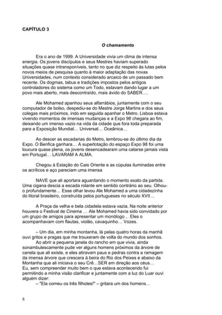 8
CAPÍTULO 3
O chamamento
Era o ano de 1999. A Universidade vivia um clima de intensa
energia. Os jovens discípulos e seus Mestres haviam superado
situações quase intransponíveis, tanto no que diz respeito às lutas pelos
novos meios de pesquisa quanto à maior adaptação das novas
Universidades, num contexto considerado arcaico de um passado bem
recente. Os dogmas, tabus e tradições impostos pelos antigos
controladores do sistema como um Todo, estavam dando lugar a um
povo mais aberto, mais descontraído, mais ávido do SABER….
Ale Mohamed apanhou seus alfarrábios, juntamente com o seu
computador de bolso, despediu-se do Mestre Jorge Martins e dos seus
colegas mais próximos, indo em seguida apanhar o Metro. Lisboa estava
vivendo momentos de imensas mudanças e a Expo 98 chegara ao fim,
deixando um imenso vazio na vida da cidade que fora toda preparada
para a Exposição Mundial… Universal… Oceânica…
Ao descer as escadarias do Metro, lembrou-se do último dia da
Expo. O Benfica ganhara… A superlotação do espaço Expo 98 foi uma
loucura quase plena, os jovens desencadearam uma catarse jamais vista
em Portugal… LAVARAM A ALMA.
Chegou à Estação do Cais Oriente e as cúpulas iluminadas entre
os acrílicos e aço pareciam uma imensa
NAVE que ali aportara aguardando o momento exato da partida.
Uma cigana descia a escada rolante em sentido contrário ao seu. Olhou-
o profundamente… Esse olhar levou Ale Mohamed a uma cidadezinha
do litoral brasileiro, construída pelos portugueses no século XVII…
A Praça da velha e bela cidadela estava vazia. Na noite anterior
houvera o Festival de Cinema … Ale Mohamed havia sido convidado por
um grupo de amigos para apresentar um monólogo… Eles o
acompanhavam com flautas, violão, cavaquinho… Vozes.
– Um dia, em minha montanha, lá pelas quatro horas da manhã
ouvi gritos e pragas que me trouxeram de volta do mundo dos sonhos.
Ao abrir a pequena janela do rancho em que vivia, ainda
sonambulescamente pude ver alguns homens próximos da árvore de
canela que ali existe, e eles atiravam paus e pedras contra a ramagem
da imensa árvore que crescera à beira do Rio dos Peixes e abaixo da
Montanha que ali iniciava o seu Crê…SER em direção aos céus…
Eu, sem compreender muito bem o que estava acontecendo fui
permitindo a minha visão clarificar e juntamente com a luz do Luar ouvi
alguém dizer:
– "Ela comeu os três filhotes!" – gritara um dos homens…
 