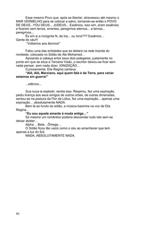 80
Esse mesmo Povo que, após se libertar, atravessou até mesmo o
MAR VERMELHO para se colocar a salvo, tornando-se então o POVO
DE DEUS...YOU DEUS... JUDEUS... Essênios, isso sim, eram essênios
e ficaram sem terras, errantes, peregrinos eternos... e ternos...
peregrinos...
És em si a incógnita N, de Ios... ou Ions??? Essênios...
Gente do céu!!!
“Voltamos aos átomos!”
Falou uma das entidades que se deitara na rede trazida do
nordeste, colocada no Sótão de Ale Mohamed…
Apoiando a cabeça entre seus dois polegares, justamente no
ponto em que se situa a Terceira Visão, o escritor deixou-se ficar sem
nada pensar, sem nada dizer. IONIZAÇÃO…
Curiosamente, Elis Regina cantava:
“Alô, Alô, Marciano, aqui quem fala é da Terra, para variar
estamos em guerra!”
...silêncio...
Sua nuca ia explodir, sentia isso. Respirou, fez uma expiração,
pediu licença aos seus amigos de outros orbes, de outras dimensões,
sentou-se na postura da Flor de Lótus, fez uma expiração... apenas uma
expiração… absolutamente NADA.
Bem lá ao fundo do sótão, a música baixinha na voz de Elis
Regina…
“Eu sou aquele amante à moda antiga…”
Só mesmo um romântico poderia desvendar tudo isto sem se
deixar abater…
Alpha… Beta…Ômega…
O Sótão ficou tão vazio como o céu ao amanhecer que tem
apenas a luz do Sol.
NADA, ABSOLUTAMENTE NADA.
 