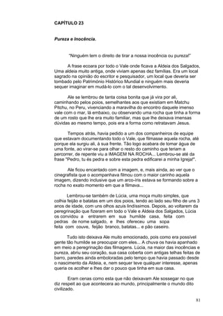 81
CAPÍTULO 23
Pureza e Inocência.
“Ninguém tem o direito de tirar a nossa inocência ou pureza!”
A frase ecoara por todo o Vale onde ficava a Aldeia dos Salgados,
Uma aldeia muito antiga, onde viviam apenas dez famílias. Era um local
sagrado na opinião do escritor e pesquisador, um local que deveria ser
tombado pelo Património Histórico Mundial e ninguém mais deveria
sequer imaginar em mudá-lo com o tal desenvolvimento.
Ale se lembrou de tanta coisa bonita que já vira por ali,
caminhando pelos poios, semelhantes aos que existiam em Matchu
Pitchu, no Peru, vivenciando a maravilha do encontro daquele imenso
vale com o mar, lá embaixo, ou observando uma rocha que tinha a forma
de um rosto que lhe era muito familiar, mas que lhe deixava imensas
dúvidas ao mesmo tempo, pois era a forma como retratavam Jesus.
Tempos atrás, havia pedido a um dos companheiros de equipe
que estavam documentando todo o Vale, que filmasse aquela rocha, até
porque ela surgiu ali, à sua frente. Tão logo acabara de tomar água de
uma fonte, ao virar-se para olhar o resto do caminho que teriam a
percorrer, de repente viu a IMAGEM NA ROCHA... Lembrou-se até da
frase "Pedro, tu és pedra e sobre esta pedra edificarei a minha Igreja!".
Ale ficou encantado com a imagem, e, mais ainda, ao ver que o
cinegrafista que o acompanhava filmou com o maior carinho aquela
imagem, dizendo inclusive que um arco-íris estava se formando sobre a
rocha no exato momento em que a filmava...
Lembrou-se também de Lúcia, uma moça muito simples, que
colhia feijão e batatas em um dos poios, tendo ao lado seu filho de uns 3
anos de idade, com uns olhos azuis lindíssimos. Depois, ao voltarem da
peregrinação que fizeram em todo o Vale e Aldeia dos Salgados, Lúcia
os convidou a entrarem em sua humilde casa, feita com
pedras de nome salgado, e lhes ofereceu uma sopa
feita com couve, feijão branco, batatas... e pão caseiro.
Tudo isto deixava Ale muito emocionado, pois como era possível
gente tão humilde se preocupar com eles... A chuva os havia apanhado
em meio a peregrinação das filmagens. Lúcia, na maior das inocências e
pureza, abriu seu coração, sua casa coberta com antigas telhas feitas de
barro, paredes ainda emboloradas pelo tempo que havia passado desde
o nascimento da Aldeia, e, nem sequer teve qualquer interesse, apenas
queria os acolher e lhes dar o pouco que tinha em sua casa.
Eram cenas como esta que não deixavam Ale sossegar no que
diz respeit ao que acontecera ao mundo, principalmente o mundo dito
civilizado.
 