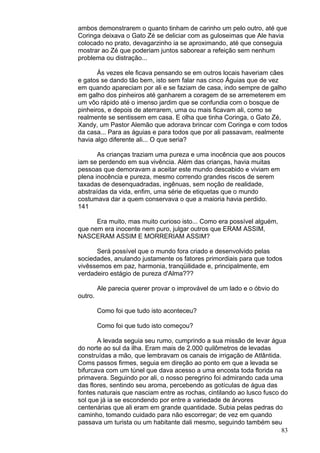 83
ambos demonstrarem o quanto tinham de carinho um pelo outro, até que
Coringa deixava o Gato Zé se deliciar com as guloseimas que Ale havia
colocado no prato, devagarzinho ia se aproximando, até que conseguia
mostrar ao Zé que poderiam juntos saborear a refeição sem nenhum
problema ou distração...
Às vezes ele ficava pensando se em outros locais haveriam cães
e gatos se dando tão bem, isto sem falar nas cinco Águias que de vez
em quando apareciam por ali e se faziam de casa, indo sempre de galho
em galho dos pinheiros até ganharem a coragem de se arremeterem em
um vôo rápido até o imenso jardim que se confundia com o bosque de
pinheiros, e depois de aterrarem, uma ou mais ficavam ali, como se
realmente se sentissem em casa. E olha que tinha Coringa, o Gato Zé,
Xandy, um Pastor Alemão que adorava brincar com Coringa e com todos
da casa... Para as águias e para todos que por ali passavam, realmente
havia algo diferente ali... O que seria?
As crianças traziam uma pureza e uma inocência que aos poucos
iam se perdendo em sua vivência. Além das crianças, havia muitas
pessoas que demoravam a aceitar este mundo descabido e viviam em
plena inocência e pureza, mesmo correndo grandes riscos de serem
taxadas de desenquadradas, ingênuas, sem noção de realidade,
abstraídas da vida, enfim, uma série de etiquetas que o mundo
costumava dar a quem conservava o que a maioria havia perdido.
141
Era muito, mas muito curioso isto... Como era possível alguém,
que nem era inocente nem puro, julgar outros que ERAM ASSIM,
NASCERAM ASSIM E MORRERIAM ASSIM?
Será possível que o mundo fora criado e desenvolvido pelas
sociedades, anulando justamente os fatores primordiais para que todos
vivêssemos em paz, harmonia, tranqüilidade e, principalmente, em
verdadeiro estágio de pureza d'Alma???
Ale parecia querer provar o improvável de um lado e o óbvio do
outro.
Como foi que tudo isto aconteceu?
Como foi que tudo isto começou?
A levada seguia seu rumo, cumprindo a sua missão de levar água
do norte ao sul da ilha. Eram mais de 2.000 quilômetros de levadas
construídas a mão, que lembravam os canais de irrigação de Atlântida.
Coms passos firmes, seguia em direção ao ponto em que a levada se
bifurcava com um túnel que dava acesso a uma encosta toda florida na
primavera. Seguindo por ali, o nosso peregrino foi admirando cada uma
das flores, sentindo seu aroma, percebendo as gotículas de água das
fontes naturais que nasciam entre as rochas, cintilando ao lusco fusco do
sol que já ia se escondendo por entre a variedade de árvores
centenárias que ali eram em grande quantidade. Subia pelas pedras do
caminho, tomando cuidado para não escorregar; de vez em quando
passava um turista ou um habitante dali mesmo, seguindo também seu
 