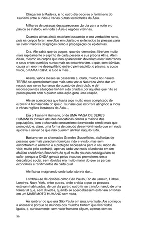 86
Chegaram à Madeira, e no outro dia ocorreu o fenômeno do
Tsunami entre a India e várias outras localidades da Ásia.
Milhares de pessoas desapareceram do dia para a noite e o
pânico se instalou em toda a Ásia e regiões vizinhas.
Quantas almas ainda estariam buscando o seu verdadeiro rumo,
pois os corpos foram envoltos em plástico e enterrados às pressas para
se evitar maiores desgraças como a propagação de epidemias.
Ora, Ale sabia que os corpos, quando cremados, libertam muito
mais rapidamente o espírito de cada pessoa e sua própria Alma. Além
disso, mesmo os corpos que não apareceram deveriam estar soterrados
e seus entes queridos nunca mais os encontrariam, o que, sem dúvidas
causa um enorme desequilíbrio entre o peri espírito, o plasma, o corpo
físico, o KAMA RUPA, e tudo o mais...
Assim, vários meses se passaram e, claro, muitos no Planeta
TERRA se aperceberam que mais uma vez a Natureza vinha dar um
recado aos seres humanos do quanto de destruição e de
inconseqüentes situações tinham sido criadas por aqueles que não se
preocupavam com o quanto uma ação gera uma reação.
Ale se apercebera que havia algo muito mais complicado de
explicar à humanidade do que o Tsunami que ocorrera atingindo a India
e várias regiões litorâneas da Ásia…
Era o Tsunami Humano, onde UMA VAGA DE SERES
HUMANOS tomava atitudes descabidas contra a maioria das
populações, com o chamado consumismo desvairado sendo mais que
promovido e, claro, uma forma de pseudo desenvolvimento que em nada
ajudava a salvar os que não queriam alinhar naquilo tudo.
Bastava ver as chamadas Grandes Superfícies, atulhadas de
pessoas que mais pareciam formigas indo e vindo, mas sem
encontrarem o alimento e a proteção necessária para o seu modo de
vida; muito pelo contrário, apenas cada vez mais afundando em um
atoleiro econômico-financeiro do qual muito poucos conseguiriam se
safar, porque a ONDA gerada pelos incautos promotores deste
descalabro social, sem dúvidas era muito maior do que as parcas
economias e rendimentos de cada qual.
Ale ficava imaginando onde tudo isto iria dar...
Lembrou-se de cidades como São Paulo, Rio de Janeiro, Lisboa,
Londres, Nova York, entre outras, onde a vida a que as pessoas
estavam habituadas, de um dia para o outro ia se transformando de uma
forma tal que, sem dúvidas, quando se apercebessem estariam envoltas
em um MAREMOTO HUMANO sem volta.
Ao lembrar do que era São Paulo em sua juventude, Ale começou
a analisar o porquê os mundos dos mundos tinham que ficar todos
iguais, e, curiosamente, sem valor humano algum, apenas com os
 