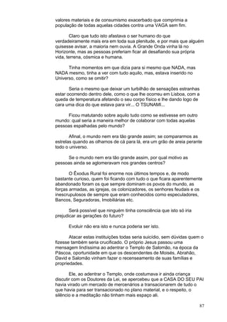 87
valores materiais e de consumismo exacerbado que comprimia a
população de todas aquelas cidades contra uma VAGA sem fim.
Claro que tudo isto afastava o ser humano do que
verdadeiramente mais era em toda sua plenitude, e por mais que alguém
quisesse avisar, a maioria nem ouvia. A Grande Onda vinha lá no
Horizonte, mas as pessoas preferiam ficar ali desafiando sua própria
vida, terrena, cósmica e humana.
Tinha momentos em que dizia para si mesmo que NADA, mas
NADA mesmo, tinha a ver com tudo aquilo, mas, estava inserido no
Universo, como se omitir?
Seria o mesmo que deixar um turbilhão de sensações estranhas
estar ocorrendo dentro dele, como o que lhe ocorreu em Lisboa, com a
queda de temperatura afetando o seu corpo físico e lhe dando logo de
cara uma dica do que estava para vir... O TSUNAMI...
Ficou matutando sobre aquilo tudo como se estivesse em outro
mundo: qual seria a maneira melhor de colaborar com todas aquelas
pessoas espalhadas pelo mundo?
Afinal, o mundo nem era tão grande assim; se compararmos as
estrelas quando as olhamos de cá para lá, era um grão de areia perante
todo o universo.
Se o mundo nem era tão grande assim, por qual motivo as
pessoas ainda se aglomeravam nos grandes centros?
O Êxodus Rural foi enorme nos últimos tempos e, de modo
bastante curioso, quem foi ficando com tudo o que ficara aparentemente
abandonado foram os que sempre dominam os povos do mundo, as
forças armadas, as igrejas, os colonizadores, os senhores feudais e os
inescrupulosos de sempre que eram conhecidos como especuladores,
Bancos, Seguradoras, Imobiliárias etc.
Será possível que ninguém tinha consciência que isto só iria
prejudicar as gerações do futuro?
Evoluir não era isto e nunca poderia ser isto.
Atacar estas instituições todas seria suicídio, sem dúvidas quem o
fizesse também seria crucificado. O próprio Jesus passou uma
mensagem lindíssima ao adentrar o Templo de Salomão, na época da
Páscoa, oportunidade em que os descendentes de Moisés, Abrahão,
David e Salomão vinham fazer o recenseamento de suas famílias e
propriedades.
Ele, ao adentrar o Templo, onde costumava ir ainda criança
discutir com os Doutores da Lei, se apercebeu que a CASA DO SEU PAI
havia virado um mercado de mercenários a transacionarem de tudo o
que havia para ser transacionado no plano material, e o respeito, o
silêncio e a meditação não tinham mais espaço ali.
 