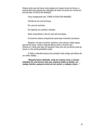 89
Estava certo que iria haver uma reação em massa muito em breve, a
qual poderia ser através da unificação de todos os povos do mundo em
prol de todo O POVO DO MUNDO.
Ficou imaginando isto, TODO O POVO DO MUNDO.
Unindo-se em uma só força.
Em uma só corrente.
Em apenas um sentido e direção.
Seria maravilhoso o dia em que isto ocorresse.
O Universo estava conspirando para esse momento acontecer.
Respirou, foi até a cozinha, apanhou uma caneca, bebeu água,
que ela lhe dava, mesmo naquela época entre o Inverno que
findava e o verão que logo iria aquecer mais uma vez as serras onde as
neves e o frio ainda persistiam estar.
O rádio a válvulas tocava uma canção muito antiga que falava de
um velho realejo…
“Naquele bairro afastado, onde em criança vivia, a remoer
melodias de uma ternura sem par, passava todas as tardes, um
realejo risonho, passava como em um sonho, o realejo a tocar…”
 
